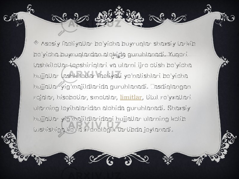    Asosiy faoliyatlar bo&#39;yicha buyruqlar shaxsiy tarkib bo&#39;yicha buyruqlardan alohida guruhlanadi. Yuqori tashkilotlar topshiriqlari va ularni ijro etish bo&#39;yicha hujjatlar tashkilotlar faoliyati yo&#39;nalishlari bo&#39;yicha hujjatlar yig&#39;majildlarida guruhlanadi. Tasdiqlangan rejalar, hisobotiar, smetalar,  limitlar , titul ro&#39;yxatlari ularning loyihalaridan alohida guruhlanadi. Shaxsiy hujjatlar yig&#39;majildlaridagi hujjatlar ularning kelib tushishiga ko&#39;ra xronologik tartibda joylanadi. 