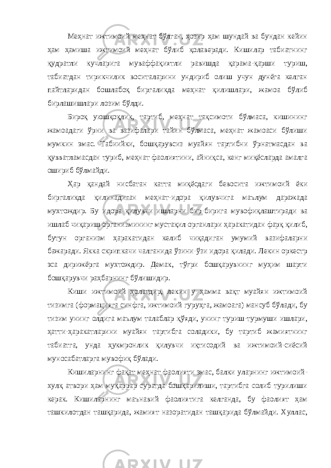 Меҳнат ижтимоий меҳнат бўлган, ҳозир ҳам шундай ва бундан кейин ҳам ҳамиша ижтимоий меҳнат бўлиб қолаверади. Кишилар табиатнинг қудратли кучларига муваффақиятли равишда қарама-қарши туриш, табиатдан тирикчилик воситаларини ундириб олиш учун дунёга келган пайтларидан бошлабоқ биргаликда меҳнат қилишлари, жамоа бўлиб бирлашишлари лозим бўлди. Бироқ уюшқоқлик, тартиб, меҳнат тақсимоти бўлмаса, кишининг жамоадаги ўрни ва вазифалари тайин бўлмаса, меҳнат жамоаси бўлиши мумкин эмас. Табиийки, бошқарувсиз муайян тартибни ўрнатмасдан ва қувватламасдан туриб, меҳнат фаолиятини, айниқса, кенг миқёсларда амалга ошириб бўлмайди. Ҳар қандай нисбатан катта миқёсдаги бевосита ижтимоий ёки биргаликда қилинадиган меҳнат-идора қилувчига маълум даражада мухтождир. Бу идора қилувчи ишларни бир-бирига мувофиқлаштиради ва ишлаб чиқариш организмининг мустақил органлари ҳаракатидан фарқ қилиб, бутун организм ҳаракатидан келиб чиқадиган умумий вазифаларни бажаради. Якка скрипкачи чалганида ўзини-ўзи идора қилади. Лекин оркестр эса дирижёрга мухтождир. Демак, тўғри бошқарувнинг муҳим шарти бошқарувчи раҳбарнинг бўлишидир. Киши ижтимоий ҳолатдир, лекин у ҳамма вақт муайян ижтимоий тизимга (формацияга синфга, ижтимоий гуруҳга, жамоага) мансуб бўлади, бу тизим унинг олдига маълум талаблар қўяди, унинг туриш-турмуши ишлари, ҳатти-ҳаракатларини муайян тартибга соладики, бу тартиб жамиятнинг табиатга, унда ҳукмронлик қилувчи иқтисодий ва ижтимоий-сиёсий муносабатларга мувофиқ бўлади. Кишиларнинг фақат меҳнат фаолияти эмас, балки уларнинг ижтимоий- хулқ атвори ҳам муқаррар суратда бошқарилиши, тартибга солиб турилиши керак. Кишиларнинг маънавий фаолиятига келганда, бу фаолият ҳам ташкилотдан ташқарида, жамият назоратидан ташқарида бўлмайди. Хуллас, 