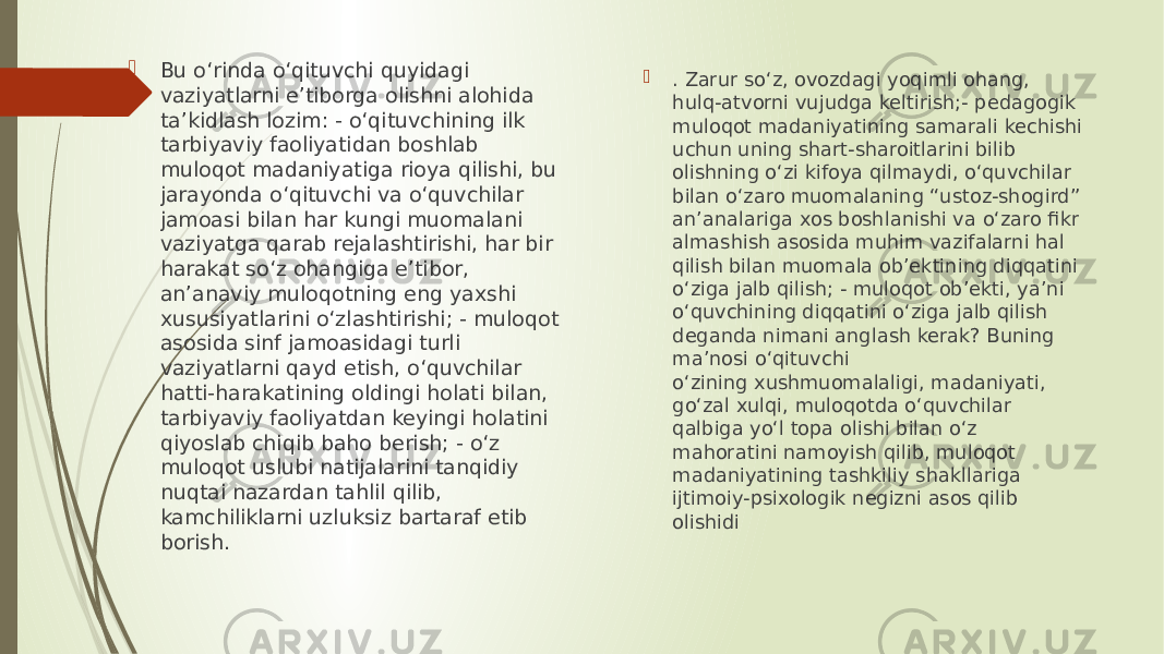  Bu o‘rinda o‘qituvchi quyidagi vaziyatlarni e’tiborga olishni alohida ta’kidlash lozim: - o‘qituvchining ilk tarbiyaviy faoliyatidan boshlab muloqot madaniyatiga rioya qilishi, bu jarayonda o‘qituvchi va o‘quvchilar jamoasi bilan har kungi muomalani vaziyatga qarab rejalashtirishi, har bir harakat so‘z ohangiga e’tibor, an’anaviy muloqotning eng yaxshi xususiyatlarini o‘zlashtirishi; - muloqot asosida sinf jamoasidagi turli vaziyatlarni qayd etish, o‘quvchilar hatti-harakatining oldingi holati bilan, tarbiyaviy faoliyatdan keyingi holatini qiyoslab chiqib baho berish; - o‘z muloqot uslubi natijalarini tanqidiy nuqtai nazardan tahlil qilib, kamchiliklarni uzluksiz bartaraf etib borish.  . Zarur so‘z, ovozdagi yoqimli ohang, hulq-atvorni vujudga keltirish;- pedagogik muloqot madaniyatining samarali kechishi uchun uning shart-sharoitlarini bilib olishning o‘zi kifoya qilmaydi, o‘quvchilar bilan o‘zaro muomalaning “ustoz-shogird” an’analariga xos boshlanishi va o‘zaro fikr almashish asosida muhim vazifalarni hal qilish bilan muomala ob’ektining diqqatini o‘ziga jalb qilish; - muloqot ob’ekti, ya’ni o‘quvchining diqqatini o‘ziga jalb qilish deganda nimani anglash kerak? Buning ma’nosi o‘qituvchi o‘zining xushmuomalaligi, madaniyati, go‘zal xulqi, muloqotda o‘quvchilar qalbiga yo‘l topa olishi bilan o‘z mahoratini namoyish qilib, muloqot madaniyatining tashkiliy shakllariga ijtimoiy-psixologik negizni asos qilib olishidi 