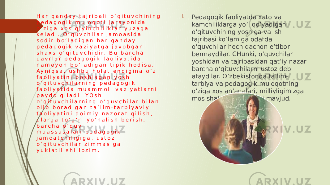 H a r q a n d a y t a j r i b a l i o ‘ q i t u v c h i n i n g p e d a g o g i k m u l o q o t i j a r a y o n i d a o ‘ z i g a x o s q i y i n c h i l i k l a r y u z a g a k e l a d i . O ‘ q u v c h i l a r j a m o a s i d a s o d i r b o ‘ l a d i g a n h a r q a n d a y p e d a g o g i k v a z i y a t g a j a v o b g a r s h a x s o ‘ q i t u v c h i d i r . B u b a r c h a d a v r l a r p e d a g o g i k f a o l i y a t i d a n a m o y o n b o ‘ l a d i g a n t i p i k h o d i s a . A y n i q s a , u s h b u h o l a t e n d i g i n a o ‘ z f a o l i y a t i n i b o s h l a g a n y o s h o ‘ q i t u v c h i l a r n i n g p e d a g o g i k f a o l i y a t i d a m u a m m o l i v a z i y a t l a r n i p a y d o q i l a d i . Y O s h o ‘ q i t u v c h i l a r n i n g o ‘ q u v c h i l a r b i l a n o l i b b o r a d i g a n t a ’ l i m - t a r b i y a v i y f a o l i y a t i n i d o i m i y n a z o r a t q i l i s h , u l a r g a t o ‘ g ‘ r i y o ‘ n a l i s h b e r i s h , b a r c h a o ‘ q u v m u a s s a s a l a r i   p e d a g o g i k j a m o a t c h i l i g i g a , u s t o z o ‘ q i t u v c h i l a r z i m m a s i g a y u k l a t i l i s h i l o z i m .  Pedagogik faoliyatda xato va kamchiliklarga yo‘l qo‘yadigan o‘qituvchining yoshiga va ish tajribasi ko‘lamiga odatda o‘quvchilar hech qachon e’tibor bermaydilar. CHunki, o‘quvchilar yoshidan va tajribasidan qat’iy nazar barcha o‘qituvchilarni ustoz deb ataydilar. O‘zbekistonda ta’lim- tarbiya va pedagogik muloqotning o‘ziga xos an’analari, milliyligimizga mos shakl va metodlari mavjud. 