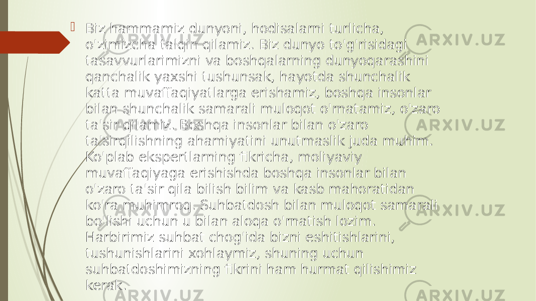  Biz hammamiz dunyoni, hodisalarni turlicha, o&#39;zimizcha talqin qilamiz. Biz dunyo to&#39;g&#39;risidagi tasavvurlarimizni va boshqalarning dunyoqarashini qanchalik yaxshi tushunsak, hayotda shunchalik katta muvaffaqiyatlarga erishamiz, boshqa insonlar bilan shunchalik samarali muloqot o&#39;rnatamiz, o&#39;zaro ta&#39;sir qilamiz. Boshqa insonlar bilan o&#39;zaro ta&#39;sirqilishning ahamiyatini unutmaslik juda muhim. Ko&#39;plab ekspertlarning fikricha, moliyaviy muvaffaqiyaga erishishda boshqa insonlar bilan o&#39;zaro ta&#39;sir qila bilish bilim va kasb mahoratidan ko&#39;ra muhimroq. Suhbatdosh bilan muloqot samarali bo&#39;lishi uchun u bilan aloqa o&#39;rnatish lozim. Harbirimiz suhbat chog&#39;ida bizni eshitishlarini, tushunishlarini xohlaymiz, shuning uchun suhbatdoshimizning fikrini ham hurmat qilishimiz kerak. 