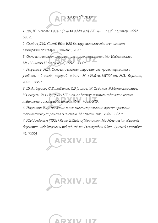 АДАБИЁТЛАР 1. Ли, К. Основы САПР (CAD/CAM/CAE) / К. Ли. - СПб. : Питер, 2004. - 560 с. 2. Саидов Д.М. Солид Едге В20 дастур комплексида автоматик лойиҳалаш асослари.-Тошкент, 2011. 3. Основы автоматизированного проектирования. М.: Издателства МГТУ имени Н.Е.Баумана, 2002. -333 с. 4. Норенков, И.П. Основы автоматизированного проектирования : учебник. - 2-е изд., перераб. и доп. - М. : Изд-во МГТУ им. Н.Э. Баумана, 2002. - 336 с. 5. Ш.Андерсон, С.Ешкабилов, С.Рўзимов, Ж.Содиқов, Р.Муҳаммадалиев, У.Селгрен. УГС И-ДЕАС НХ Сериес дастур комплексида автоматик лойиҳалаш асослари.-Тошкент: Фан, 2006.-326. 6. Норенков И.П. Введение в автоматизированное проектирование технических устройств и систем. М.: Высш. шк., 1986. -304 с. 7. Kjel Anderson (2005) Royal Istitute of Texnology, Machine design elements departmen. url: http/www.md.qth.се/-кан/Темпус/дай 5.htm (viewed Desember 24, 2005) 