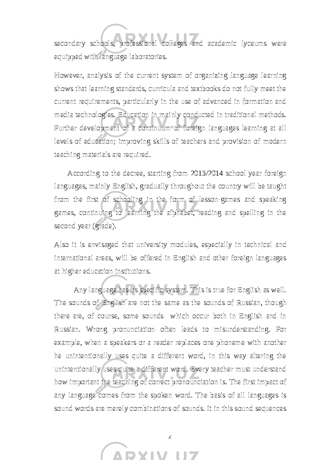 secondary schools, professional colleges and academic lyceums were equipped with language laboratories. However, analysis of the current system of organizing language learning shows that learning standards, curricula and textbooks do not fully meet the current requirements, particularly in the use of advanced in formation and media technologies. Education in mainly conducted in traditional methods. Further development of a continuum of foreign languages learning at all levels of education; improving skills of teachers and provision of modern teaching materials are required. According to the decree, starting from 2013/2014 school year foreign languages, mainly English, gradually throughout the country will be taught from the first of schooling in the form of lesson-games and speaking games, continuing to learning the alphabet, reading and spelling in the second year (grade). Also it is envisaged that university modules, especially in technical and international areas, will be offered in English and other foreign languages at higher education institutions. Any language has its specific system. This is true for English as well. The sounds of English are not the same as the sounds of Russian, though there are, of course, some sounds which occur both in English and in Russian. Wrong pronunciation often leads to misunderstanding. For example, when a speakers or a reader replaces one phoneme with another he unintentionally uses quite a different word, in this way altering the unintentionally uses quite a different word. Every teacher must understand how important the teaching of correct pronounciation is. The first impact of any language comes from the spoken word. The basis of all languages is sound words are merely combinations of sounds. It in this sound sequences 4 