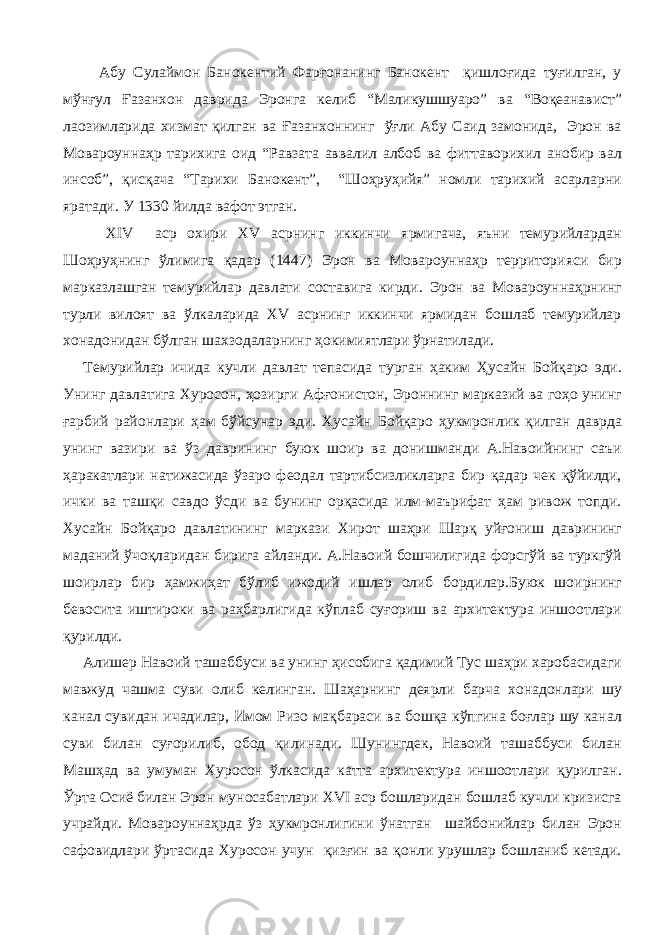  Абу Сулаймон Банокентий Фарғонанинг Банокент қишлоғида туғилган, у мўнғул Ғазанхон даврида Эронга келиб “Маликушшуаро” ва “Воқеанавист” лаозимларида хизмат қилган ва Ғазанхоннинг ўғли Абу Саид замонида, Эрон ва Мовароуннаҳр тарихига оид “Равзата аввалил албоб ва фиттаворихил анобир вал инсоб”, қисқача “Тарихи Банокент”, “Шоҳруҳийя” номли тарихий асарларни яратади. У 1330 йилда вафот этган. XIV аср охири XV асрнинг иккинчи ярмигача, яъни темурийлардан Шоҳруҳнинг ўлимига қадар (1447) Эрон ва Мовароуннаҳр территорияси бир марказлашган темурийлар давлати составига кирди. Эрон ва Мовароуннаҳрнинг турли вилоят ва ўлкаларида XV асрнинг иккинчи ярмидан бошлаб темурийлар хонадонидан бўлган шахзодаларнинг ҳокимиятлари ўрнатилади. Темурийлар ичида кучли давлат тепасида турган ҳаким Ҳусайн Бойқаро эди. Унинг давлатига Хуросон, ҳозирги Афғонистон, Эроннинг марказий ва гоҳо унинг ғарбий районлари ҳам бўйсунар эди. Хусайн Бойқаро ҳукмронлик қилган даврда унинг вазири ва ўз даврининг буюк шоир ва донишманди А.Навоийнинг саъи ҳаракатлари натижасида ўзаро феодал тартибсизликларга бир қадар чек қўйилди, ички ва ташқи савдо ўсди ва бунинг орқасида илм-маърифат ҳам ривож топди. Хусайн Бойқаро давлатининг маркази Хирот шаҳри Шарқ уйғониш даврининг маданий ўчоқларидан бирига айланди. А.Навоий бошчилигида форсгўй ва туркгўй шоирлар бир ҳамжиҳат бўлиб ижодий ишлар олиб бордилар.Буюк шоирнинг бевосита иштироки ва раҳбарлигида кўплаб суғориш ва архитектура иншоотлари қурилди. Алишер Навоий ташаббуси ва унинг ҳисобига қадимий Тус шаҳри харобасидаги мавжуд чашма суви олиб келинган. Шаҳарнинг деярли барча хонадонлари шу канал сувидан ичадилар, Имом Ризо мақбараси ва бошқа кўпгина боғлар шу канал суви билан суғорилиб, обод қилинади. Шунингдек, Навоий ташаббуси билан Машҳад ва умуман Хуросон ўлкасида катта архитектура иншоотлари қурилган. Ўрта Осиё билан Эрон муносабатлари XVI аср бошларидан бошлаб кучли кризисга учрайди. Мовароуннаҳрда ўз ҳукмронлигини ўнатган шайбонийлар билан Эрон сафовидлари ўртасида Хуросон учун қизғин ва қонли урушлар бошланиб кетади. 