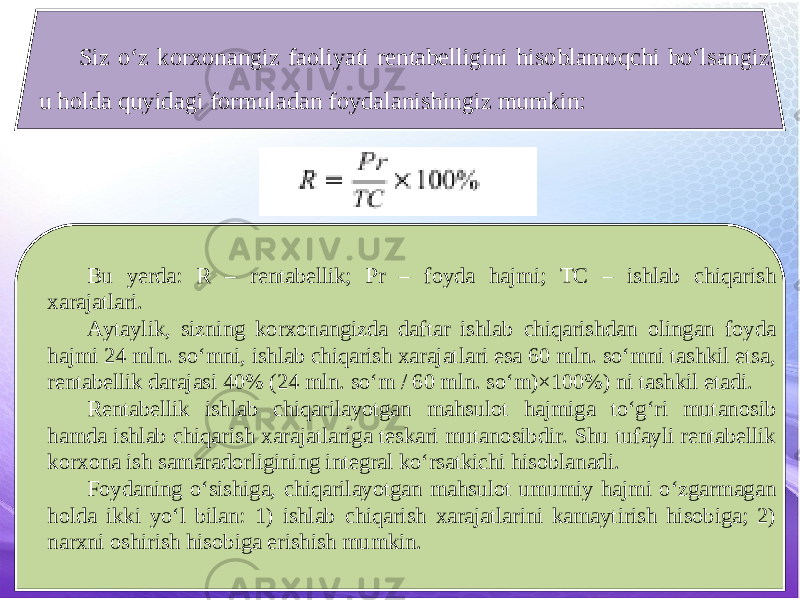 Siz o‘z korxonangiz faoliyati rentabelligini hisoblamoqchi bo‘lsangiz, u holda quyidagi formuladan foydalanishingiz mumkin: Bu yerda: R – rentabellik; Pr – foyda hajmi; TC – ishlab chiqarish xarajatlari. Aytaylik, sizning korxonangizda daftar ishlab chiqarishdan olingan foyda hajmi 24 mln. so‘mni, ishlab chiqarish xarajatlari esa 60 mln. so‘mni tashkil etsa, rentabellik darajasi 40% (24 mln. so‘m / 60 mln. so‘m)×100%) ni tashkil etadi. Rentabellik ishlab chiqarilayotgan mahsulot hajmiga to‘g‘ri mutanosib hamda ishlab chiqarish xarajatlariga teskari mutanosibdir. Shu tufayli rentabellik korxona ish samaradorligining integral ko‘rsatkichi hisoblanadi. Foydaning o‘sishiga, chiqarilayotgan mahsulot umumiy hajmi o‘zgarmagan holda ikki yo‘l bilan: 1) ishlab chiqarish xarajatlarini kamaytirish hisobiga; 2) narxni oshirish hisobiga erishish mumkin. 