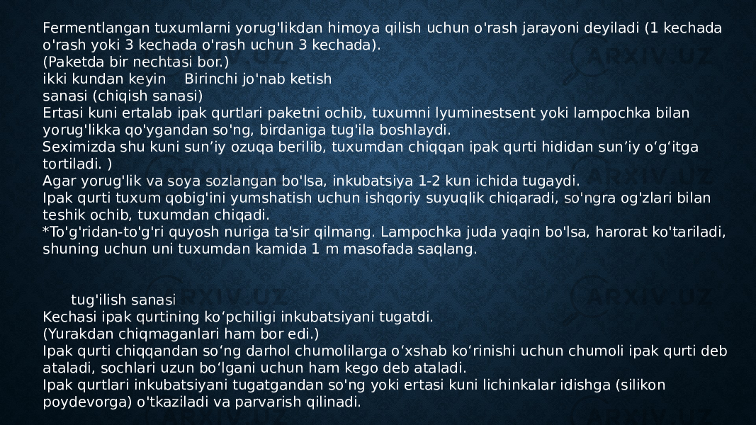 Fermentlangan tuxumlarni yorug&#39;likdan himoya qilish uchun o&#39;rash jarayoni deyiladi (1 kechada o&#39;rash yoki 3 kechada o&#39;rash uchun 3 kechada). (Paketda bir nechtasi bor.) ikki kundan keyin Birinchi jo&#39;nab ketish sanasi (chiqish sanasi) Ertasi kuni ertalab ipak qurtlari paketni ochib, tuxumni lyuminestsent yoki lampochka bilan yorug&#39;likka qo&#39;ygandan so&#39;ng, birdaniga tug&#39;ila boshlaydi. Seximizda shu kuni sun’iy ozuqa berilib, tuxumdan chiqqan ipak qurti hididan sun’iy o‘g‘itga tortiladi. ) Agar yorug&#39;lik va soya sozlangan bo&#39;lsa, inkubatsiya 1-2 kun ichida tugaydi. Ipak qurti tuxum qobig&#39;ini yumshatish uchun ishqoriy suyuqlik chiqaradi, so&#39;ngra og&#39;zlari bilan teshik ochib, tuxumdan chiqadi. *To&#39;g&#39;ridan-to&#39;g&#39;ri quyosh nuriga ta&#39;sir qilmang. Lampochka juda yaqin bo&#39;lsa, harorat ko&#39;tariladi, shuning uchun uni tuxumdan kamida 1 m masofada saqlang. tug&#39;ilish sanasi Kechasi ipak qurtining ko‘pchiligi inkubatsiyani tugatdi. (Yurakdan chiqmaganlari ham bor edi.) Ipak qurti chiqqandan so‘ng darhol chumolilarga o‘xshab ko‘rinishi uchun chumoli ipak qurti deb ataladi, sochlari uzun bo‘lgani uchun ham kego deb ataladi. Ipak qurtlari inkubatsiyani tugatgandan so&#39;ng yoki ertasi kuni lichinkalar idishga (silikon poydevorga) o&#39;tkaziladi va parvarish qilinadi. 