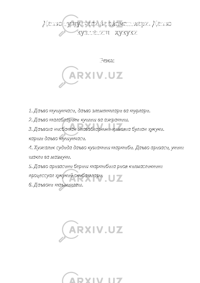 Даъво тушунчаси ва элементлари. Даъво кузггатиш ҳукуки Режа: 1. Даъво тушунчаси, даъво элементлари ва турлари. 2. Даъво талабларини кушиш ва ажратиш. 3. Даъвога нисбатан жавобгарнинг ҳимояга булган ҳукуки. карши даъво тушунчаси. 4. Хужалик судида даъво кузгатиш тартиби. Даъво аризаси, унинг шакли ва мазмуни. 5. Даъво аризасини бериш тартибига риоя килмасликнинг процессуал ҳукукий окибатлари. 6. Даъвони таъминлаш. 