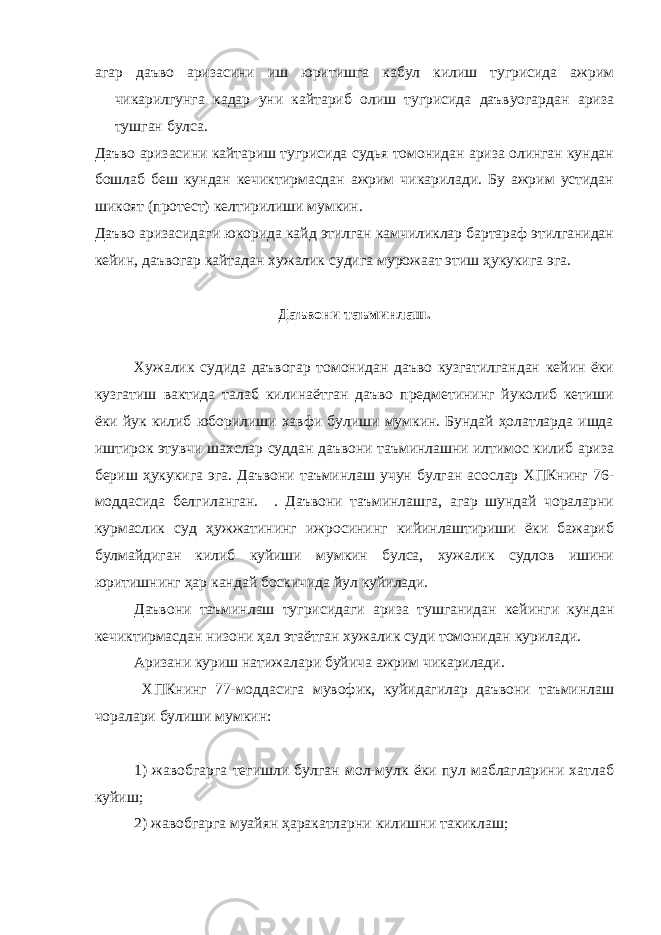 агар даъво аризасини иш юритишга кабул килиш тугрисида ажрим чикарилгунга кадар уни кайтариб олиш тугрисида даъвуогардан ариза тушган булса. Даъво аризасини кайтариш тугрисида судья томонидан ариза олинган кундан бошлаб беш кундан кечиктирмасдан ажрим чикарилади. Бу ажрим устидан шикоят (протест) келтирилиши мумкин. Даъво аризасидаги юкорида кайд этилган камчиликлар бартараф этилганидан кейин, даъвогар кайтадан хужалик судига мурожаат этиш ҳукукига эга. Даъвони таъминлаш. Хужалик судида даъвогар томонидан даъво кузгатилгандан кейин ёки кузгатиш вактида талаб килинаётган даъво предметининг йуколиб кетиши ёки йук килиб юборилиши хавфи булиши мумкин. Бундай ҳолатларда ишда иштирок этувчи шахслар суддан даъвони таъминлашни илтимос килиб ариза бериш ҳукукига эга. Даъвони таъминлаш учун булган асослар ХПКнинг 76- моддасида белгиланган. . Даъвони таъминлашга, агар шундай чораларни курмаслик суд ҳужжатининг ижросининг кийинлаштириши ёки бажариб булмайдиган килиб куйиши мумкин булса, хужалик судлов ишини юритишнинг ҳар кандай боскичида йул куйилади. Даъвони таъминлаш тугрисидаги ариза тушганидан кейинги кундан кечиктирмасдан низони ҳал этаётган хужалик суди томонидан курилади. Аризани куриш натижалари буйича ажрим чикарилади. ХПКнинг 77-моддасига мувофик, куйидагилар даъвони таъминлаш чоралари булиши мумкин: 1) жавобгарга тегишли булган мол-мулк ёки пул маблагларини хатлаб куйиш; 2) жавобгарга муайян ҳаракатларни килишни такиклаш; 