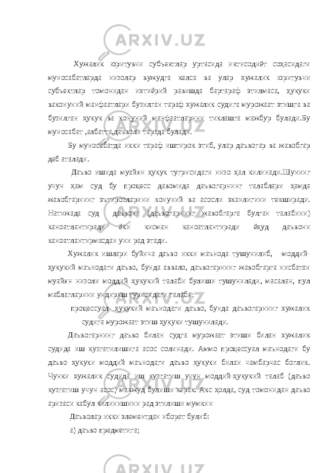  Хужалик юритувчи субъектлар уртасида иктисодиёт соҳасидаги муносабатларда низолар вужудга келса ва улар хужалик юритувчи субъектлар томонидан ихтиёрий равишда бартараф этилмаса, ҳукуки ваконуний манфаатлари бузилган тараф хужалик судига мурожаат этишга ва бузилган ҳукук ва конуний манфаатларини тиклашга мажбур булади.Бу муносабат ,албатта,даъволи тарзда булади. Бу муносабатда икки тараф иштирок этиб, улар даъвогар ва жавобгар деб аталади. Даъво ишида муайян ҳукук тугрисидаги низо ҳал килинади.Шунинг учун ҳам суд бу процесс давомида даъвогарнинг талаблари ҳамда жавобгарнинг эътирозларини конуний ва асосли эканлигини текширади. Натижада суд даъвони (даъвогарнинг жавобгарга булган талабини) каноатлантиради ёки кисман каноатлантиради ёҳуд даъвони каноатлантирмасдан уни рад этади. Хужалик ишлари буйича даъво икки маънода тушунилиб, -моддий- ҳукукий маънодаги даъво, бунда аввало, даъвогарнинг жавобгарга нисбатан муайян низоли моддий ҳукукий талаби булиши тушунилади, масалан, пул маблагларини ундириш турисидаги талаби; процессуал- ҳукукий маънодаги даъво, бунда даъвогарнинг хужалик судига мурожаат этиш ҳукуки тушунилади. Даъвогарнинг даъво билан судга мурожаат этиши билан хужалик судида иш кузгатилишига асос солинади. Аммо процессуал маънодаги бу даъво ҳукуки моддий маънодаги даъво ҳукуки билан чамбарчас боглик. Чунки хужалик судида иш кузгатиш учун моддий-ҳукукий талаб (даъво кузгатиш учун асос) мавжуд булиши керак. Акс ҳолда, суд томонидан даъво аризаси кабул килинишини рад этилиши мумкин Даъволар икки элементдан иборат булиб: а) даъво предметига; 