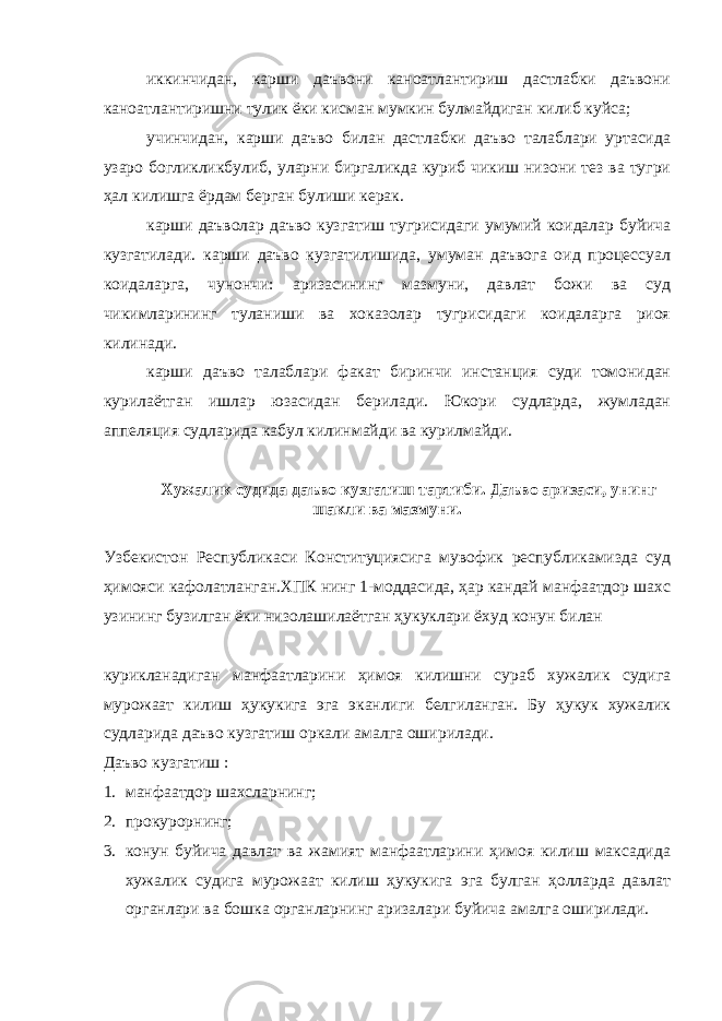 иккинчидан, карши даъвони каноатлантириш дастлабки даъвони каноатлантиришни тулик ёки кисман мумкин булмайдиган килиб куйса; учинчидан, карши даъво билан дастлабки даъво талаблари уртасида узаро богликликбулиб, уларни биргаликда куриб чикиш низони тез ва тугри ҳал килишга ёрдам берган булиши керак. карши даъволар даъво кузгатиш тугрисидаги умумий коидалар буйича кузгатилади. карши даъво кузгатилишида, умуман даъвога оид процессуал коидаларга, чунончи: аризасининг мазмуни, давлат божи ва суд чикимларининг туланиши ва хоказолар тугрисидаги коидаларга риоя килинади. карши даъво талаблари факат биринчи инстанция суди томонидан курилаётган ишлар юзасидан берилади. Юкори судларда, жумладан аппеляция судларида кабул килинмайди ва курилмайди. Хужалик судида даъво кузгатиш тартиби. Даъво аризаси, унинг шакли ва мазмуни. Узбекистон Республикаси Конституциясига мувофик республикамизда суд ҳимояси кафолатланган.ХПК нинг 1-моддасида, ҳар кандай манфаатдор шахс узининг бузилган ёки низолашилаётган ҳукуклари ёхуд конун билан курикланадиган манфаатларини ҳимоя килишни сураб хужалик судига мурожаат килиш ҳукукига эга эканлиги белгиланган. Бу ҳукук хужалик судларида даъво кузгатиш оркали амалга оширилади. Даъво кузгатиш : 1. манфаатдор шахсларнинг; 2. прокурорнинг; 3. конун буйича давлат ва жамият манфаатларини ҳимоя килиш максадида хужалик судига мурожаат килиш ҳукукига эга булган ҳолларда давлат органлари ва бошка органларнинг аризалари буйича амалга оширилади. 