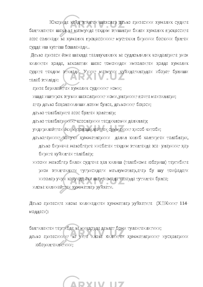  Юкорида кайд этилган шахслар даъво аризасини хужалик судига белгиланган шакл ва мазмунда такдим этишлари билан хужалик процессига асос солинади ва хужалик процессининг мустакил биринчи боскичи булган судда иш кузгаш бошланади.. Даъво аризаси ёзма шаклда тааллуклилик ва судловлилик коидаларига риоя килинган ҳолда, ваколатли шахс томонидан имзоланган ҳолда хужалик судига такдим этилади. Унинг мазмуни куйидагилардан иборат булиши талаб этилади: ариза берилаётган хужалик судининг номи; ишда иштирок этувчи шахсларнинг номи,уларнинг почта манзиллари; агар даъво баҳоланилиши лозим булса, даъвонинг баҳоси; даъво талабларига асос булган ҳолатлар; даъво талабларининг асосларини тасдикловчи далиллар; ундирилаётган ёки низолашилаётган сумманинг ҳисоб-китоби; даъвогарнинг конукн ҳужжатларини далил килиб келтирган талаблари, даъво бирнеча жавобгарга нисбатан такдим этилганда эса- уларнинг ҳар бирига куйилган талаблар; низони жавобгар билан судгача ҳал килиш (талабнома юбориш) тартибига риоя этилганлиги тугрисидаги маълумотлар,агар бу шу тоифадаги низолар учун конунда ёки шартномада назарда тутилган булса; илова килинаётган ҳужжатлар руйхати. Даъво аризасига илова килинадиган ҳужжатлар руйхатига (ХПКнинг 114- моддаси): белгиланган тартибда ва микдорда давлат божи туланганлигини; даъво аризасининг ва унга илова килинган ҳужжатларнинг нусҳаларини юборилганлигини; 