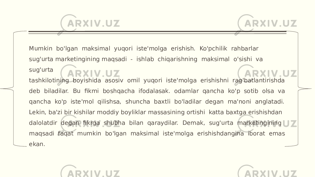 Mumkin bo&#39;lgan maksimal yuqori iste&#39;molga erishish. Ko&#39;pchilik rahbarlar sug&#39;urta marketingining maqsadi - ishlab chiqarishning maksimal o&#39;sishi va sug&#39;urta tashkilotining boyishida asosiv omil yuqori iste&#39;molga erishishni rag&#39;batlantirishda deb biladilar. Bu fikmi boshqacha ifodalasak. odamlar qancha ko&#39;p sotib olsa va qancha ko&#39;p iste&#39;mol qilishsa, shuncha baxtli bo&#39;ladilar degan ma&#39;noni anglatadi. Lekin, ba&#39;zi bir kishilar moddiy boyliklar massasining ortishi katta baxtga erishishdan dalolatdir degan fikrga shubha bilan qaraydilar. Demak, sug&#39;urta marketingining maqsadi faqat mumkin bo&#39;lgan maksimal iste&#39;molga erishishdangina iborat emas ekan. 