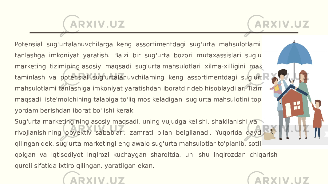 Potensial sug&#39;urtalanuvchilarga keng assortimentdagi sug&#39;urta mahsulotlami tanlashga imkoniyat yaratish. Ba&#39;zi bir sug&#39;urta bozori mutaxassislari sug&#39;urta marketingi tizimining asosiy maqsadi sug&#39;urta mahsulotlari xilma-xilligini maksimal taminlash va potensial sug&#39;urtalanuvchilaming keng assortimentdagi sug&#39;urta mahsulotlami tanlashiga imkoniyat yaratishdan iboratdir deb hisoblaydilar. Tizimning maqsadi iste&#39;molchining talabiga to&#39;liq mos keladigan sug&#39;urta mahsulotini topishiga yordam berishdan iborat bo&#39;lishi kerak. Sug&#39;urta marketingining asosiy maqsadi, uning vujudga kelishi, shakllanishi va rivojlanishining obyektiv sabablari, zamrati bilan belgilanadi. Yuqorida qayd qilinganidek, sug&#39;urta marketingi eng awalo sug&#39;urta mahsulotlar to&#39;planib, sotilmav qolgan va iqtisodiyot inqirozi kuchaygan sharoitda, uni shu inqirozdan chiqarish quroli sifatida ixtiro qilingan, yaratilgan ekan. 