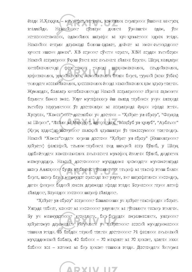 ёзади И.Ҳаққул, – маърифат, эзгулик, комиллик сирларини ўшанча кенгроқ эгаллайди. Навоийнинг сўзлари дилига ўрнашган одам, ўзи истасинистамасин, одамийлик шарафи ва куч-қувватини идрок этади. Навоийни етарли даражада билиш-адолат, диёнат ва имон-еътиқоднинг кучига ишонч демак”. ХВ асрнинг сўнгги чораги, ХВИ асрдан эътиборан Навоий асарларини ўқиш ўзига хос анъанага айлана борган. Шарқ халқлари китобхонлигида форс-тожик тилида шоҳномахонлик, саъдийхонлик, ҳофизхонлик, румийхонлик, жомийхонлик билан бирга, туркий (эски ўзбек) тилидаги яссавийхонлик, қиссахонлик ёнида навоийхонлик ҳам қарор топган. Жумладан, болалар китобхонлигида Навоий асарларининг айрича аҳамияти борлиги бежиз эмас. Улуғ мутафаккир ёш авлод тарбияси учун алоҳида эътибор зарурлигини ўз достонлари ва асарларида ёрқин ифода этган. Хусусан, “Хамса”нинг дастлабки уч достони – “Ҳайрат ул-аброр”, “Фарҳод ва Ширин”, “Лайли ва Мажнун”, шунингдек, “Маҳбуб ул-қулуб”, “Арбаъин” (Қирқ ҳадис)да шоирнинг ахлоқий қарашлари ўз тажассумини топгандир. Навоий “Хамса”сидаги кириш достони “Ҳайрат ул-аброр” (Яхшиларнинг ҳайрати) фалсафий, таълим-тарбияга оид шеърий асар бўлиб, у Шарқ адабиётидаги хамсанавислик анъанасига мувофиқ ёзилган бўлиб, дидактик мазмундадир. Навоий достонининг муқаддима қисмидаги муножотларда шоир Аллоҳнинг буюк ва беқиёс гўзаллигини таъриф ва тавсиф этиш билан бирга, шоир барча мавжудот орасида энг улуғи, энг шарофатлиси инсондир, деган фикрни бадиий юксак даражада ифода этади: Борчасини гарчи латиф айладинг, Борчадин инсонни шариф айладинг. “Ҳайрат ул-аброр” асарининг бошланиши уч ҳайрат тавсифидан иборат. Уларда табиат, коинот ва инсоннинг улуғлиги ва гўзаллиги тасвир этилган. Бу уч мавжудотнинг ягоналиги, бир-биридан ажралмаслиги, уларнинг ҳайратомуз даражадаги уйғунлиги уч ҳайратнинг асосий мундарижасини ташкил этади. 63 бобдан таркиб топган достоннинг 21 фаслини анъанавий муқаддимавий боблар, 40 бобини – 20 мақолат ва 20 ҳикоят, қолган икки бобини эса – хотима ва бир ҳикоят ташкил этади. Достондаги йигирма 