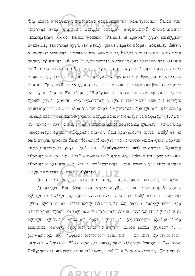 бир қанча масаллар ҳамда халқ мақолларининг келтирилиши билан ҳам юқорида зикр қилинган асардан ижодий илҳомланиб ёзилганлигини тасдиқлайди. Аммо, айтиш жоизки, “Калила ва Димна” турли мавзудаги ҳикоятлар замирида қурилган панду ҳикматлардан иборат, воқеалар баёни, ҳикмат ва мақоллар ифодаси ҳам мумтоз адабиётга хос яширин, мажозлар тилида сўзлашдан иборат. Ундаги масаллар гарчи турли паррандалар, қушлар ва йиртқич ҳайвонлар ўртасидаги мунозаралар, муносабатлар орқали ҳикоя қилинса-да, юксак андиша, фалсафий ва пурҳикмат ўгитлар устуворлик қилади. Гулханий эса феодал жамиятининг кишиси сифатида ўткир сатирага кенг ўрин берган. Бинобарин, “Зарбулмасал” мажоз асосига қурилган қисса бўлиб, унда турмуш воқеа-ҳодисалари, турли ижтимоий тоифага мансуб кишиларнинг феъл-атворлари, бир-бирига муносабатлари қушлар, ҳайвонлар тилида баён қилинади. Муҳими, асарда халқ мақоллари ва нақллари (400 дан ортиқ) кенг ўринга эга. Ундаги асосий воқеа-ҳодисалар қушлар – ҳайвонлар тимсоллари орқали ифодаланганлиги, бош қолипловчи ҳикоя Бойўғли ва Япалоққуш ҳикояси билан боғланиб кетувчи катта-кичик масал-ҳикоялар ҳам келтирилганлиги учун адиб уни “Зарбулмасал” деб номлаган. Қушлар образлари асарнинг асосий мазмунини белгилайди, ҳайвон-ҳашарот ва киши образлари қушларнинг ўзаро суҳбатларида, улар томонидан келтирилган нақлу ривоятларда намоён бўлади. Асар сюжетидаги воқеалар халқ эртакларига монанд ёзилган: Япалоққуш ўғли Кулонкир султонни уйлантириш мақсадида ўз яқини Кўрқушни Бойқуш ҳузурига совчиликка юборади. Бойўғлининг ниҳоятда гўзал, қуёш янглиғ Гунашбону исмли қизи бор эди. Япалоққушнинг ҳар қанча қалин бўлса топилур дея ўз тарафидан совчиликка боришга унаганида, Кўрқуш қуйидаги мақоллар орқали унга гап уқтирмоқчи бўлади: “Бор мақтанса топилур, йўқ мақтанса чопилур”, “Ёлғон масал турмас”, “Уят ўлимдан қаттиқ”, “Эрмон ёғочининг эгилгани – сингани, эр йигитнинг уялгани – ўлгани”, “Оёқ югуриги ошқа, оғиз югуриги бошқа...” Сен ким, Бойўғлининг эшигига киши юбормоқ ким? Ҳеч билмасмусенки, “Тенг тенги 