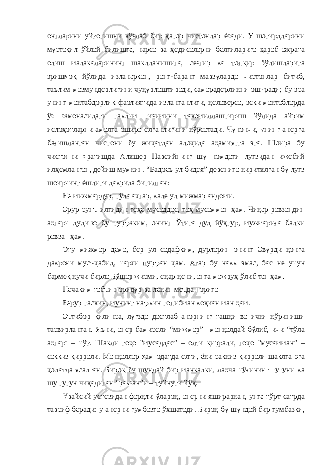 онгларини уйғотишни кўзлаб бир қатор чистонлар ёзади. У шогирдларини мустақил ўйлай билишга, нарса ва ҳодисаларни белгиларига қараб ажрата олиш малакаларининг шаклланишига, сезгир ва топқир бўлишларига эришмоқ йўлида изланаркан, ранг-баранг мавзуларда чистонлар битиб, таълим мазмундорлигини чуқурлаштиради, самарадорликни оширади; бу эса унинг мактабдорлик фаолиятида изланганлиги, қолаверса, эски мактабларда ўз замонасидаги таълим тизимини такомиллаштириш йўлида айрим ислоҳотларни амалга ошира олганлигини кўрсатади. Чунончи, унинг анорга бағишланган чистони бу жиҳатдан алоҳида аҳамиятга эга. Шоира бу чистонни яратишда Алишер Навоийнинг шу номдаги луғзидан ижобий илҳомланган, дейиш мумкин. “Бадоеъ ул бидоя” девонига киритилган бу луғз шоирнинг ёшлиги даврида битилган: Не мижмардур, тўла ахгар, вале ул мижмар андоми. Эрур сунъ илгидин гоҳе мусаддас, гаҳ мусамман ҳам. Чиқар равзандин ахгари дуди-ю бу турфаким, онинг Ўтига дуд йўқтур, мужмариға балки равзан ҳам. Оту мижмар дема, бор ул садафким, дурларин онинг Эвурди қонга даврони мусъҳабид, чархи пурфан ҳам. Агар бу навъ эмас, бас не учун бармоқ кучи бирла Бўшар жисми, оқар қони, анга мажруҳ ўлиб тан ҳам. Нечаким табъи норидур ва лекин меъда нориға Берур таскин, мунинг нафъин топибман воқиан ман ҳам. Эътибор қилинса, луғзда дастлаб анорнинг ташқи ва ички кўриниши тасвирланган. Яъни, анор бамисоли “мижмар”– манқалдай бўлиб, ичи “тўла ахгар” – чўғ. Шакли гоҳо “мусаддас” – олти қиррали, гоҳо “мусамман” – саккиз қиррали. Манқаллар ҳам одатда олти, ёки саккиз қиррали шаклга эга ҳолатда ясалган. Бироқ бу шундай бир манқалки, лахча чўғининг тутуни ва шу тутун чиқадиган “равзан”и – туйнуги йўқ. Увайсий устозидан фарқли ўлароқ, анорни яшираркан, унга тўрт сатрда тавсиф беради: у анорни гумбазга ўхшатади. Бироқ бу шундай бир гумбазки, 