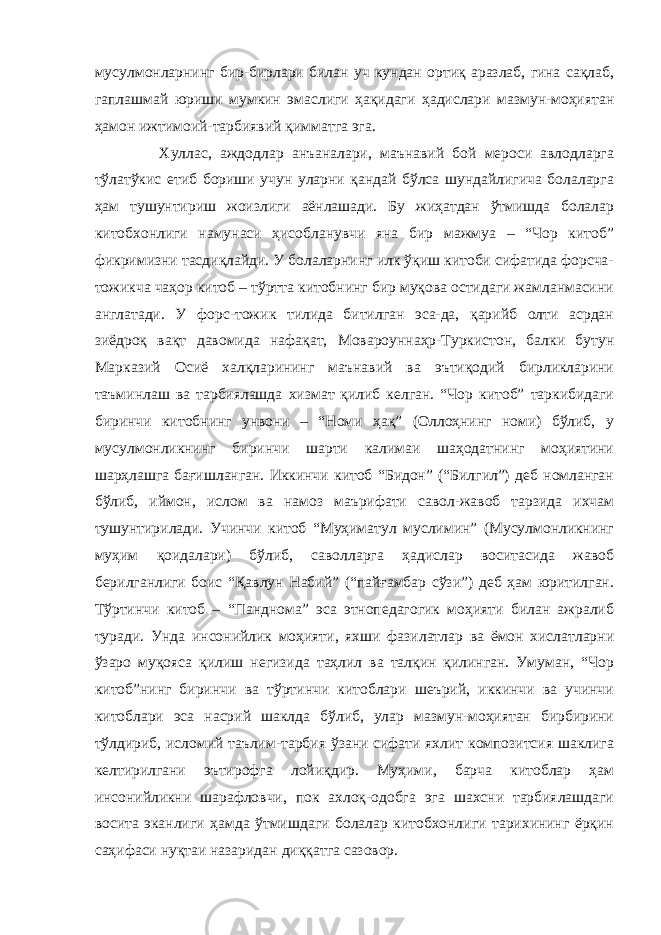 мусулмонларнинг бир-бирлари билан уч кундан ортиқ аразлаб, гина сақлаб, гаплашмай юриши мумкин эмаслиги ҳақидаги ҳадислари мазмун-моҳиятан ҳамон ижтимоий-тарбиявий қимматга эга. Хуллас, аждодлар анъаналари, маънавий бой мероси авлодларга тўлатўкис етиб бориши учун уларни қандай бўлса шундайлигича болаларга ҳам тушунтириш жоизлиги аёнлашади. Бу жиҳатдан ўтмишда болалар китобхонлиги намунаси ҳисобланувчи яна бир мажмуа – “Чор китоб” фикримизни тасдиқлайди. У болаларнинг илк ўқиш китоби сифатида форсча- тожикча чаҳор китоб – тўртта китобнинг бир муқова остидаги жамланмасини англатади. У форс-тожик тилида битилган эса-да, қарийб олти асрдан зиёдроқ вақт давомида нафақат, Мовароуннаҳр-Туркистон, балки бутун Марказий Осиё халқларининг маънавий ва эътиқодий бирликларини таъминлаш ва тарбиялашда хизмат қилиб келган. “Чор китоб” таркибидаги биринчи китобнинг унвони – “Номи ҳақ” (Оллоҳнинг номи) бўлиб, у мусулмонликнинг биринчи шарти калимаи шаҳодатнинг моҳиятини шарҳлашга бағишланган. Иккинчи китоб “Бидон” (“Билгил”) деб номланган бўлиб, иймон, ислом ва намоз маърифати савол-жавоб тарзида ихчам тушунтирилади. Учинчи китоб “Муҳиматул муслимин” (Мусулмонликнинг муҳим қоидалари) бўлиб, саволларга ҳадислар воситасида жавоб берилганлиги боис “Қавлун Набий” (“пайғамбар сўзи”) деб ҳам юритилган. Тўртинчи китоб – “Панднома” эса этнопедагогик моҳияти билан ажралиб туради. Унда инсонийлик моҳияти, яхши фазилатлар ва ёмон хислатларни ўзаро муқояса қилиш негизида таҳлил ва талқин қилинган. Умуман, “Чор китоб”нинг биринчи ва тўртинчи китоблари шеърий, иккинчи ва учинчи китоблари эса насрий шаклда бўлиб, улар мазмун-моҳиятан бирбирини тўлдириб, исломий таълим-тарбия ўзани сифати яхлит композитсия шаклига келтирилгани эътирофга лойиқдир. Муҳими, барча китоблар ҳам инсонийликни шарафловчи, пок ахлоқ-одобга эга шахсни тарбиялашдаги восита эканлиги ҳамда ўтмишдаги болалар китобхонлиги тарихининг ёрқин саҳифаси нуқтаи назаридан диққатга сазовор. 