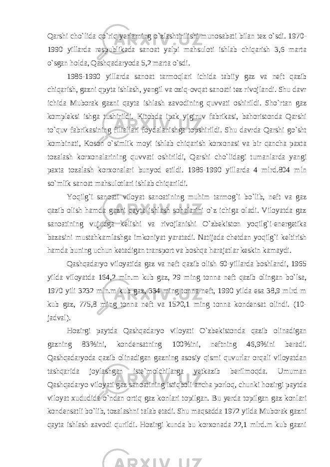 Qarshi cho`lida qo`riq yerlarning o`zlashtirilishi munosabati bilan tez o`sdi. 1970- 1990 yillarda respublikada sanoat yalpi mahsuloti ishlab chiqarish 3,6 marta o`sgan holda, Qashqadaryoda 5,2 marta o`sdi. 1986-1990 yillarda sanoat tarmoqlari ichida tabiiy gaz va neft qazib chiqarish, gazni qpyta ishlash, yengil va oziq-ovqat sanoati tez rivojlandi. Shu davr ichida Muborak gazni qayta ishlash zavodining quvvati oshirildi. Sho`rtan gaz kompleksi ishga tushirildi. Kitobda ipak yigiruv fabrikasi, bahoristonda Qarshi to`quv fabrikasining filiallari foydalanishga topshirildi. Shu davrda Qarshi go`sht kombinati, Koson o`simlik moyi ishlab chiqarish korxonasi va bir qancha paxta tozalash korxonalarining quvvati oshirildi, Qarshi cho`lidagi tumanlarda yangi paxta tozalash korxonalari bunyod etildi. 1986-1990 yillarda 4 mlrd.804 mln so`mlik sanoat mahsulotlari ishlab chiqarildi. Yoqilg`i sanoati viloyat sanoatining muhim tarmog`i bo`lib, neft va gaz qazib olish hamda gazni qayta ishlash sohalarini o`z ichiga oladi. Viloyatda gaz sanoatining vujudga kelishi va rivojlanishi O`zbekiston yoqilg`i-energetika bazasini mustahkamlashga imkoniyat yaratadi. Natijada chetdan yoqilg`i keltirish hamda buning uchun ketadigan transport va boshqa harajatlar keskin kamaydi. Qashqadaryo viloyatida gaz va neft qazib olish 60-yillarda boshlandi, 1965 yilda viloyatda 164,2 mln.m kub gaz, 29 ming tonna neft qazib olingan bo`lsa, 1970 yili 3232 mln.m kub gaz, 334 ming tonna neft, 1990 yilda esa 38,9 mlrd m kub gaz, 775,8 ming tonna neft va 1520,1 ming tonna kondensat olindi. (10- jadval). Hozirgi paytda Qashqadaryo viloyati O`zbekistonda qazib olinadigan gazning 83%ini, kondensatning 100%ini, neftning 46,9%ini beradi. Qashqadaryoda qazib olinadigan gazning asosiy qismi quvurlar orqali viloyatdan tashqarida joylashgan iste`molchilarga yetkazib berilmoqda. Umuman Qashqadaryo viloyati gaz sanoatining istiqboli ancha porloq, chunki hozirgi paytda viloyat xududida o`ndan ortiq gaz konlari topilgan. Bu yerda topilgan gaz konlari kondensatli bo`lib, tozalashni talab etadi. Shu maqsadda 1972 yilda Muborak gazni qayta ishlash zavodi qurildi. Hozirgi kunda bu korxonada 22,1 mlrd.m kub gazni 