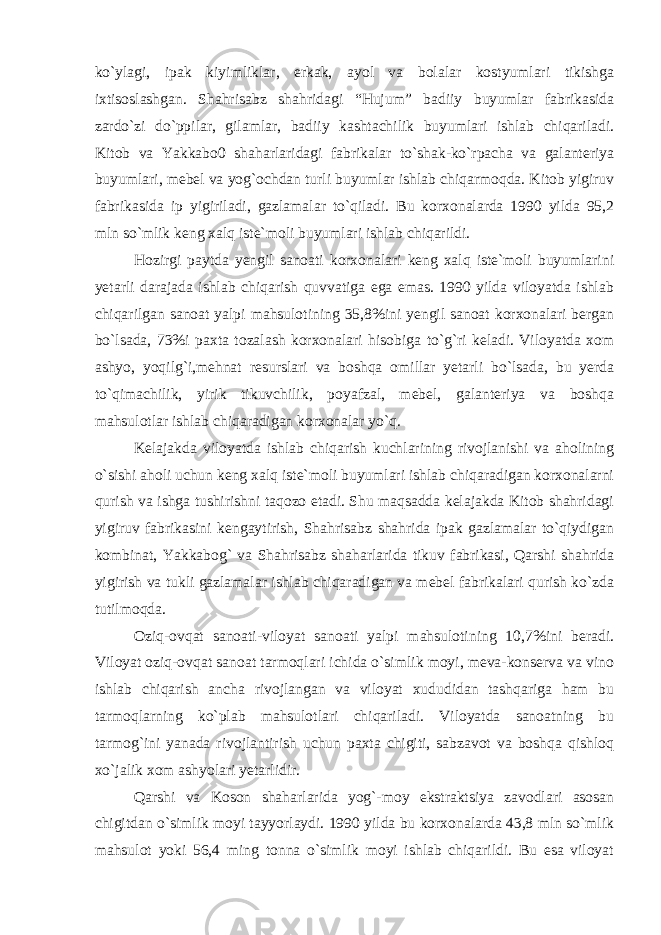 ko`ylagi, ipak kiyimliklar, erkak, ayol va bolalar kostyumlari tikishga ixtisoslashgan. Shahrisabz shahridagi “Hujum” badiiy buyumlar fabrikasida zardo`zi do`ppilar, gilamlar, badiiy kashtachilik buyumlari ishlab chiqariladi. Kitob va Yakkabo0 shaharlaridagi fabrikalar to`shak-ko`rpacha va galanteriya buyumlari, mebel va yog`ochdan turli buyumlar ishlab chiqarmoqda. Kitob yigiruv fabrikasida ip yigiriladi, gazlamalar to`qiladi. Bu korxonalarda 1990 yilda 95,2 mln so`mlik keng xalq iste`moli buyumlari ishlab chiqarildi. Hozirgi paytda yengil sanoati korxonalari keng xalq iste`moli buyumlarini yetarli darajada ishlab chiqarish quvvatiga ega emas. 1990 yilda viloyatda ishlab chiqarilgan sanoat yalpi mahsulotining 35,8%ini yengil sanoat korxonalari bergan bo`lsada, 73%i paxta tozalash korxonalari hisobiga to`g`ri keladi. Viloyatda xom ashyo, yoqilg`i,mehnat resurslari va boshqa omillar yetarli bo`lsada, bu yerda to`qimachilik, yirik tikuvchilik, poyafzal, mebel, galanteriya va boshqa mahsulotlar ishlab chiqaradigan korxonalar yo`q. Kelajakda viloyatda ishlab chiqarish kuchlarining rivojlanishi va aholining o`sishi aholi uchun keng xalq iste`moli buyumlari ishlab chiqaradigan korxonalarni qurish va ishga tushirishni taqozo etadi. Shu maqsadda kelajakda Kitob shahridagi yigiruv fabrikasini kengaytirish, Shahrisabz shahrida ipak gazlamalar to`qiydigan kombinat, Yakkabog` va Shahrisabz shaharlarida tikuv fabrikasi, Qarshi shahrida yigirish va tukli gazlamalar ishlab chiqaradigan va mebel fabrikalari qurish ko`zda tutilmoqda. Oziq-ovqat sanoati-viloyat sanoati yalpi mahsulotining 10,7%ini beradi. Viloyat oziq-ovqat sanoat tarmoqlari ichida o`simlik moyi, meva-konserva va vino ishlab chiqarish ancha rivojlangan va viloyat xududidan tashqariga ham bu tarmoqlarning ko`plab mahsulotlari chiqariladi. Viloyatda sanoatning bu tarmog`ini yanada rivojlantirish uchun paxta chigiti, sabzavot va boshqa qishloq xo`jalik xom ashyolari yetarlidir. Qarshi va Koson shaharlarida yog`-moy ekstraktsiya zavodlari asosan chigitdan o`simlik moyi tayyorlaydi. 1990 yilda bu korxonalarda 43,8 mln so`mlik mahsulot yoki 56,4 ming tonna o`simlik moyi ishlab chiqarildi. Bu esa viloyat 