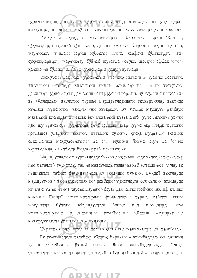 туризми маршрутларида ва туристик лагерларда дам олувчилар учун турли мавзуларда ландшафтни кўриш, томоша қилиш экскурсиялари уюштирилади. Экскурсия вақтидаги имкониятларнинг биринчиси юриш йўллари, сўқмоқлар, маҳаллий кўприклар, даралар ёки тоғ бағридан чиқиш, тушиш, жарликлар ичидаги юриш йўллари текис, хавфсиз бўлишидир. Тоғ сўқмоқларидан, жарликлар бўйлаб юрганда товуш, шовқин эффектининг ҳалокатли бўлиши албатта туристларга тушунтирилади. Экскурсия вақтида туристларга яна бир имконият яратиш лозимки, замонавий туризмда замонавий хизмат дейиладиган – яъни экскурсия давомида туристларни дам олиш танаффусига чорлаш. Бу усулни айниқса тоғ ва чўллардаги экологик туризм маршрутларидаги экскурсиялар вақтида қўллаш туристнинг кайфиятини кўтаради. Бу усулда маршрут раҳбари маҳаллий аҳолидан от, эшак ёки маҳаллий арава олиб туристларнинг ўзини ҳам шу транспорт турларида олиб юриши, агар туристлар пиёда юришни ҳоҳлашса уларнинг юкини, ичимлик сувини, қисқа муддатли экзотик овқатланиш маҳсулотларини ва энг муҳими йиғма стул ва йиғма кароватчаларни албатда бирга ортиб юриш керак. Маршрутдаги экскурсияларда бизнинг иқлимимизда халқаро туристлар ҳам маҳаллий туристлар ҳам ёз мавсумида тезда чанқаб қолиши ёки тоғлар ва хушхаволи табиат бағрида тезда оч қилиши мумкин. Бундай вақтларда маршрутнинг ёки экскурсиянинг раҳбари туристларга соя-салқин жойларда йиғма стул ва йиғма кароватлардан иборат дам олиш жойини таклиф қилиш мумкин. Бундай имкониятлардан фойдаланган турист албатта яхши кайфиятда бўлади. Маршрутдаги бошқа хил химатларда ҳам имкониятларнинг яратилганлик тамойилини қўллаш маршрутнинг муваффақиятли ўтишини таъминлайди. Туристик маршрут ишлаб чиқишнинг мазмундорлиги тамойили. Бу тамойилдаги талаблар кўпроқ биринчи – жозибадорликни ташкил қилиш тамойилига ўхшаб кетади. Лекин жозибадорликдан бошқа таъсуротлар мазмундорликларга эътибор берилиб ишлаб чиқилган туристик 