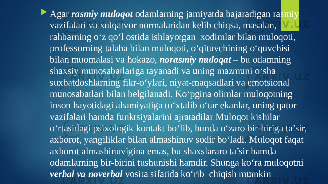  Agar rasmiy muloqot odamlarning jamiyatda bajaradigan rasmiy vazifalari va xulqatvor normalaridan kelib chiqsa, masalan, rahbarning o‘z qo‘l ostida ishlayotgan xodimlar bilan muloqoti, professorning talaba bilan muloqoti, o‘qituvchining o‘quvchisi bilan muomalasi va hokazo, norasmiy muloqat – bu odamning shaxsiy munosabatlariga tayanadi va uning mazmuni o‘sha suxbatdoshlarning fikr-o‘ylari, niyat-maqsadlari va emotsional munosabatlari bilan belgilanadi. Ko‘pgina olimlar muloqotning inson hayotidagi ahamiyatiga to‘xtalib o‘tar ekanlar, uning qator vazifalari hamda funktsiyalarini ajratadilar Muloqot kishilar o‘rtasidagi psixologik kontakt bo‘lib, bunda o‘zaro bir-biriga ta’sir, axborot, yangiliklar bilan almashinuv sodir bo‘ladi. Muloqot faqat axborot almashinuvigina emas, bu shaxslararo ta’sir hamda odamlarning bir-birini tushunishi hamdir. Shunga ko‘ra muloqotni verbal va noverbal vosita sifatida ko‘rib chiqish mumkin 