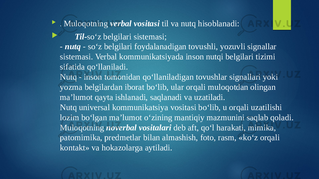  . Muloqotning verbal vositasi til va nutq hisoblanadi:  Til- so‘z belgilari sistemasi; - nutq - so‘z belgilari foydalanadigan tovushli, yozuvli signallar sistemasi. Verbal kommunikatsiyada inson nutqi belgilari tizimi sifatida qo‘llaniladi. Nutq - inson tomonidan qo‘llaniladigan tovushlar signallari yoki yozma belgilardan iborat bo‘lib, ular orqali muloqotdan olingan ma’lumot qayta ishlanadi, saqlanadi va uzatiladi. Nutq universal kommunikatsiya vositasi bo‘lib, u orqali uzatilishi lozim bo‘lgan ma’lumot o‘zining mantiqiy mazmunini saqlab qoladi. Muloqotning noverbal vositalari deb aft, qo‘l harakati, mimika, patomimika, predmetlar bilan almashish, foto, rasm, «ko‘z orqali kontakt» va hokazolarga aytiladi. 