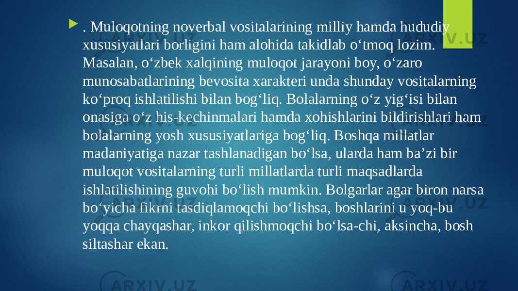  . Muloqotning noverbal vositalarining milliy hamda hududiy xususiyatlari borligini ham alohida takidlab o‘tmoq lozim. Masalan, o‘zbek xalqining muloqot jarayoni boy, o‘zaro munosabatlarining bevosita xarakteri unda shunday vositalarning ko‘proq ishlatilishi bilan bog‘liq. Bolalarning o‘z yig‘isi bilan onasiga o‘z his-kechinmalari hamda xohishlarini bildirishlari ham bolalarning yosh xususiyatlariga bog‘liq. Boshqa millatlar madaniyatiga nazar tashlanadigan bo‘lsa, ularda ham ba’zi bir muloqot vositalarning turli millatlarda turli maqsadlarda ishlatilishining guvohi bo‘lish mumkin. Bolgarlar agar biron narsa bo‘yicha fikrni tasdiqlamoqchi bo‘lishsa, boshlarini u yoq-bu yoqqa chayqashar, inkor qilishmoqchi bo‘lsa-chi, aksincha, bosh siltashar ekan. 