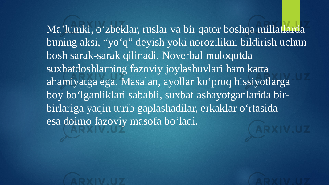 Ma’lumki, o‘zbeklar, ruslar va bir qator boshqa millatlarda buning aksi, “yo‘q” deyish yoki norozilikni bildirish uchun bosh sarak-sarak qilinadi. Noverbal muloqotda suxbatdoshlarning fazoviy joylashuvlari ham katta ahamiyatga ega. Masalan, ayollar ko‘proq hissiyotlarga boy bo‘lganliklari sababli, suxbatlashayotganlarida bir- birlariga yaqin turib gaplashadilar, erkaklar o‘rtasida esa doimo fazoviy masofa bo‘ladi. 