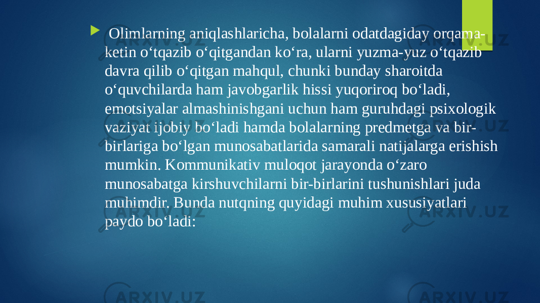  Olimlarning aniqlashlaricha, bolalarni odatdagiday orqama- ketin o‘tqazib o‘qitgandan ko‘ra, ularni yuzma-yuz o‘tqazib davra qilib o‘qitgan mahqul, chunki bunday sharoitda o‘quvchilarda ham javobgarlik hissi yuqoriroq bo‘ladi, emotsiyalar almashinishgani uchun ham guruhdagi psixologik vaziyat ijobiy bo‘ladi hamda bolalarning predmetga va bir- birlariga bo‘lgan munosabatlarida samarali natijalarga erishish mumkin. Kommunikativ muloqot jarayonda o‘zaro munosabatga kirshuvchilarni bir-birlarini tushunishlari juda muhimdir. Bunda nutqning quyidagi muhim xususiyatlari paydo bo‘ladi: 