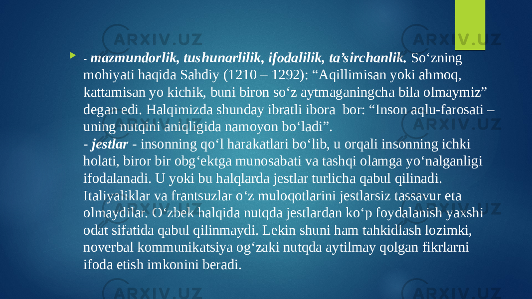  - mazmundorlik, tushunarlilik, ifodalilik, ta’sirchanlik. So‘zning mohiyati haqida Sahdiy (1210 – 1292): “Aqillimisan yoki ahmoq, kattamisan yo kichik, buni biron so‘z aytmaganingcha bila olmaymiz” degan edi. Halqimizda shunday ibratli ibora bor: “Inson aqlu-farosati – uning nutqini aniqligida namoyon bo‘ladi”. - jestlar - insonning qo‘l harakatlari bo‘lib, u orqali insonning ichki holati, biror bir obg‘ektga munosabati va tashqi olamga yo‘nalganligi ifodalanadi. U yoki bu halqlarda jestlar turlicha qabul qilinadi. Italiyaliklar va frantsuzlar o‘z muloqotlarini jestlarsiz tassavur eta olmaydilar. O‘zbek halqida nutqda jestlardan ko‘p foydalanish yaxshi odat sifatida qabul qilinmaydi. Lekin shuni ham tahkidlash lozimki, noverbal kommunikatsiya og‘zaki nutqda aytilmay qolgan fikrlarni ifoda etish imkonini beradi. 