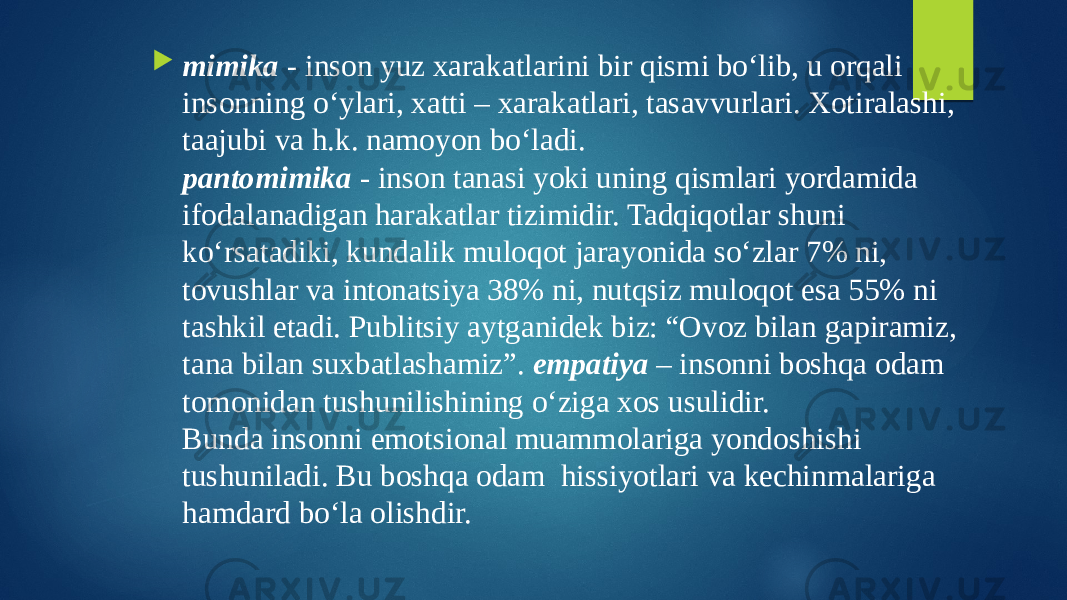  mimika - inson yuz xarakatlarini bir qismi bo‘lib, u orqali insonning o‘ylari, xatti – xarakatlari, tasavvurlari. Xotiralashi, taajubi va h.k. namoyon bo‘ladi. pantomimika - inson tanasi yoki uning qismlari yordamida ifodalanadigan harakatlar tizimidir. Tadqiqotlar shuni ko‘rsatadiki, kundalik muloqot jarayonida so‘zlar 7% ni, tovushlar va intonatsiya 38% ni, nutqsiz muloqot esa 55% ni tashkil etadi. Publitsiy aytganidek biz: “Ovoz bilan gapiramiz, tana bilan suxbatlashamiz”. empatiya – insonni boshqa odam tomonidan tushunilishining o‘ziga xos usulidir. Bunda insonni emotsional muammolariga yondoshishi tushuniladi. Bu boshqa odam hissiyotlari va kechinmalariga hamdard bo‘la olishdir. 