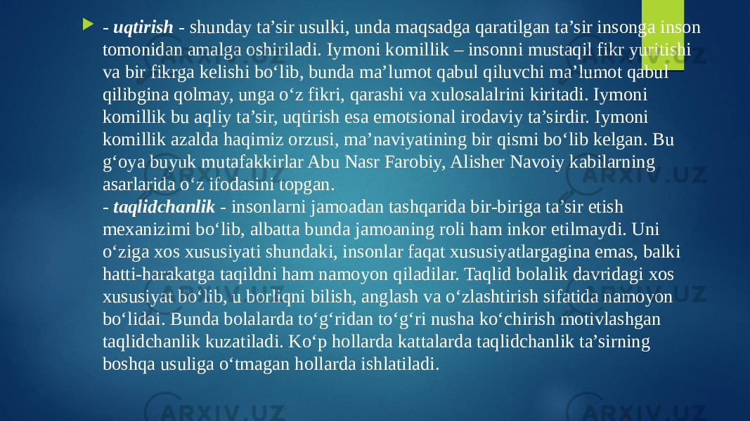  - uqtirish - shunday ta’sir usulki, unda maqsadga qaratilgan ta’sir insonga inson tomonidan amalga oshiriladi. Iymoni komillik – insonni mustaqil fikr yuritishi va bir fikrga kelishi bo‘lib, bunda ma’lumot qabul qiluvchi ma’lumot qabul qilibgina qolmay, unga o‘z fikri, qarashi va xulosalalrini kiritadi. Iymoni komillik bu aqliy ta’sir, uqtirish esa emotsional irodaviy ta’sirdir. Iymoni komillik azalda haqimiz orzusi, ma’naviyatining bir qismi bo‘lib kelgan. Bu g‘oya buyuk mutafakkirlar Abu Nasr Farobiy, Alisher Navoiy kabilarning asarlarida o‘z ifodasini topgan. - taqlidchanlik - insonlarni jamoadan tashqarida bir-biriga ta’sir etish mexanizimi bo‘lib, albatta bunda jamoaning roli ham inkor etilmaydi. Uni o‘ziga xos xususiyati shundaki, insonlar faqat xususiyatlargagina emas, balki hatti-harakatga taqildni ham namoyon qiladilar. Taqlid bolalik davridagi xos xususiyat bo‘lib, u borliqni bilish, anglash va o‘zlashtirish sifatida namoyon bo‘lidai. Bunda bolalarda to‘g‘ridan to‘g‘ri nusha ko‘chirish motivlashgan taqlidchanlik kuzatiladi. Ko‘p hollarda kattalarda taqlidchanlik ta’sirning boshqa usuliga o‘tmagan hollarda ishlatiladi. 