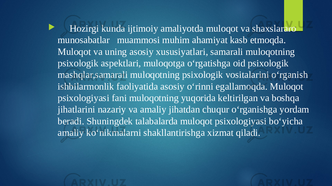  Hozirgi kunda ijtimoiy amaliyotda muloqot va shaxslararo munosabatlar muammosi muhim ahamiyat kasb etmoqda. Muloqot va uning asosiy xususiyatlari, samarali muloqotning psixologik aspektlari, muloqotga o‘rgatishga oid psixologik mashqlar,samarali muloqotning psixologik vositalarini o‘rganish ishbilarmonlik faoliyatida asosiy o‘rinni egallamoqda. Muloqot psixologiyasi fani muloqotning yuqorida keltirilgan va boshqa jihatlarini nazariy va amaliy jihatdan chuqur o‘rganishga yordam beradi. Shuningdek talabalarda muloqot psixologiyasi bo‘yicha amaliy ko‘nikmalarni shakllantirishga xizmat qiladi. 