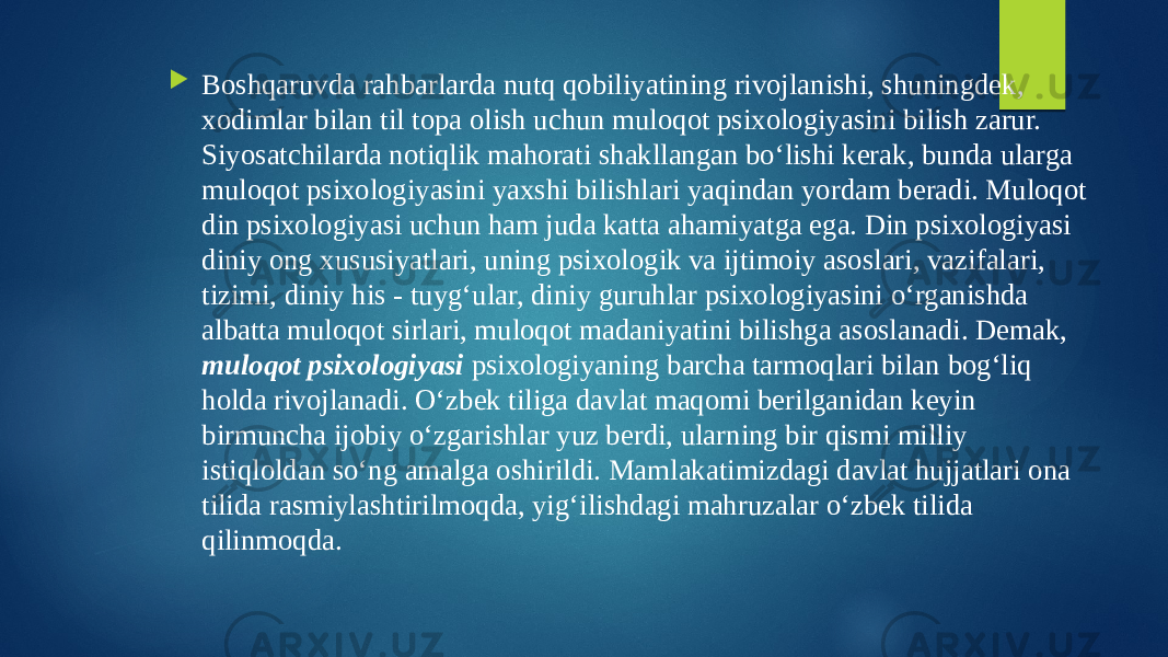  Boshqaruvda rahbarlarda nutq qobiliyatining rivojlanishi, shuningdek, xodimlar bilan til topa olish uchun muloqot psixologiyasini bilish zarur. Siyosatchilarda notiqlik mahorati shakllangan bo‘lishi kerak, bunda ularga muloqot psixologiyasini yaxshi bilishlari yaqindan yordam beradi. Muloqot din psixologiyasi uchun ham juda katta ahamiyatga ega. Din psixologiyasi diniy ong xususiyatlari, uning psixologik va ijtimoiy asoslari, vazifalari, tizimi, diniy his - tuyg‘ular, diniy guruhlar psixologiyasini o‘rganishda albatta muloqot sirlari, muloqot madaniyatini bilishga asoslanadi. Demak, muloqot psixologiyasi psixologiyaning barcha tarmoqlari bilan bog‘liq holda rivojlanadi. O‘zbek tiliga davlat maqomi berilganidan keyin birmuncha ijobiy o‘zgarishlar yuz berdi, ularning bir qismi milliy istiqloldan so‘ng amalga oshirildi. Mamlakatimizdagi davlat hujjatlari ona tilida rasmiylashtirilmoqda, yig‘ilishdagi mahruzalar o‘zbek tilida qilinmoqda. 