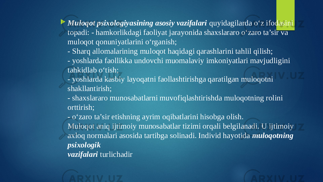  Muloqot psixologiyasining asosiy vazifalari quyidagilarda o‘z ifodasini topadi: - hamkorlikdagi faoliyat jarayonida shaxslararo o‘zaro ta’sir va muloqot qonuniyatlarini o‘rganish; - Sharq allomalarining muloqot haqidagi qarashlarini tahlil qilish; - yoshlarda faollikka undovchi muomalaviy imkoniyatlari mavjudligini tahkidlab o‘tish; - yoshlarda kasbiy layoqatni faollashtirishga qaratilgan muloqotni shakllantirish; - shaxslararo munosabatlarni muvofiqlashtirishda muloqotning rolini orttirish; - o‘zaro ta’sir etishning ayrim oqibatlarini hisobga olish. Muloqot aniq ijtimoiy munosabatlar tizimi orqali belgilanadi. U ijtimoiy axloq normalari asosida tartibga solinadi. Individ hayotida muloqotning psixologik vazifalari turlichadir 