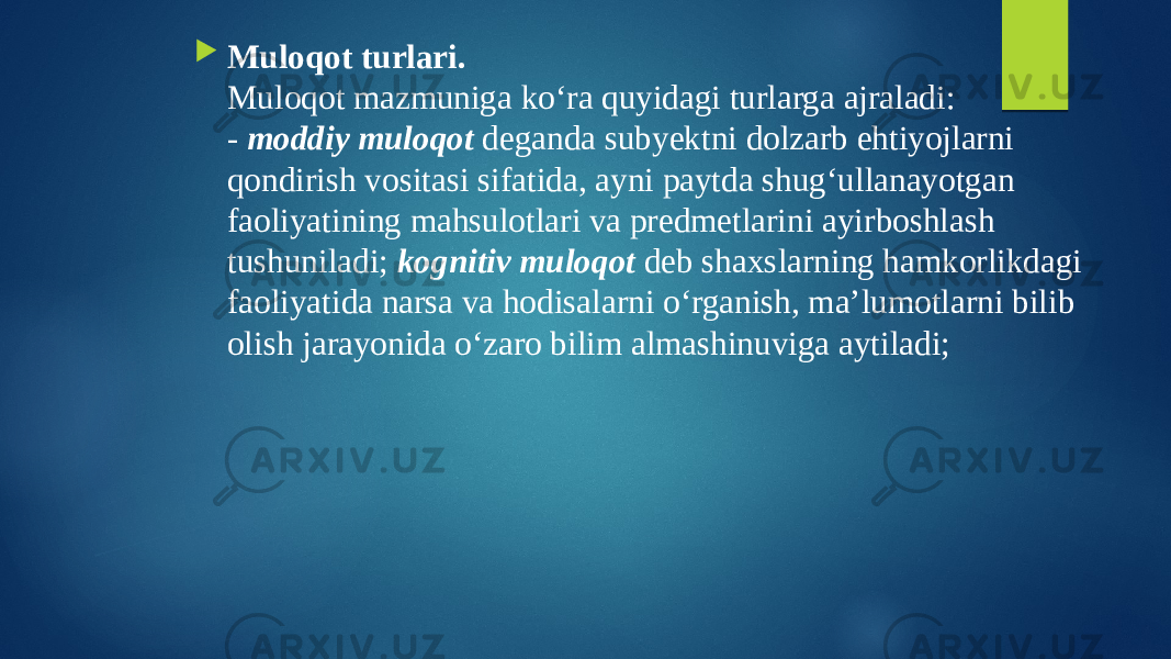  Muloqot turlari. Muloqot mazmuniga ko‘ra quyidagi turlarga ajraladi: - moddiy muloqot deganda subyektni dolzarb ehtiyojlarni qondirish vositasi sifatida, ayni paytda shug‘ullanayotgan faoliyatining mahsulotlari va predmetlarini ayirboshlash tushuniladi; kognitiv muloqot deb shaxslarning hamkorlikdagi faoliyatida narsa va hodisalarni o‘rganish, ma’lumotlarni bilib olish jarayonida o‘zaro bilim almashinuviga aytiladi; 