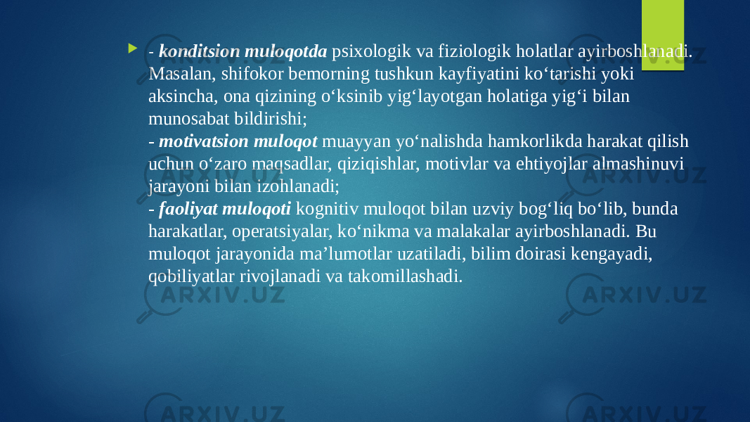  - konditsion muloqotda psixologik va fiziologik holatlar ayirboshlanadi. Masalan, shifokor bemorning tushkun kayfiyatini ko‘tarishi yoki aksincha, ona qizining o‘ksinib yig‘layotgan holatiga yig‘i bilan munosabat bildirishi; - motivatsion muloqot muayyan yo‘nalishda hamkorlikda harakat qilish uchun o‘zaro maqsadlar, qiziqishlar, motivlar va ehtiyojlar almashinuvi jarayoni bilan izohlanadi; - faoliyat muloqoti kognitiv muloqot bilan uzviy bog‘liq bo‘lib, bunda harakatlar, operatsiyalar, ko‘nikma va malakalar ayirboshlanadi. Bu muloqot jarayonida ma’lumotlar uzatiladi, bilim doirasi kengayadi, qobiliyatlar rivojlanadi va takomillashadi. 