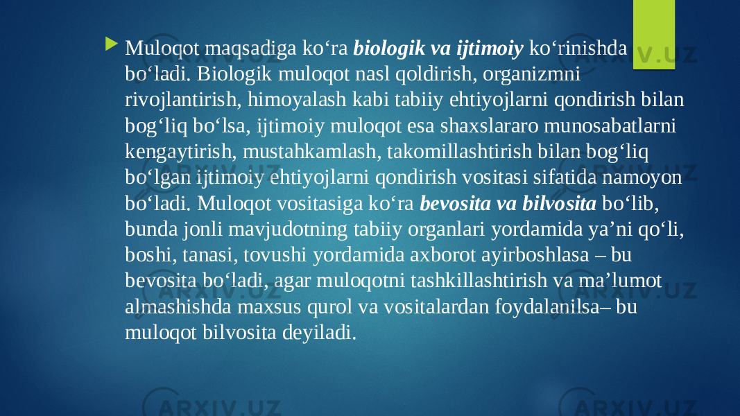  Muloqot maqsadiga ko‘ra biologik va ijtimoiy ko‘rinishda bo‘ladi. Biologik muloqot nasl qoldirish, organizmni rivojlantirish, himoyalash kabi tabiiy ehtiyojlarni qondirish bilan bog‘liq bo‘lsa, ijtimoiy muloqot esa shaxslararo munosabatlarni kengaytirish, mustahkamlash, takomillashtirish bilan bog‘liq bo‘lgan ijtimoiy ehtiyojlarni qondirish vositasi sifatida namoyon bo‘ladi. Muloqot vositasiga ko‘ra bevosita va bilvosita bo‘lib, bunda jonli mavjudotning tabiiy organlari yordamida ya’ni qo‘li, boshi, tanasi, tovushi yordamida axborot ayirboshlasa – bu bevosita bo‘ladi, agar muloqotni tashkillashtirish va ma’lumot almashishda maxsus qurol va vositalardan foydalanilsa– bu muloqot bilvosita deyiladi. 