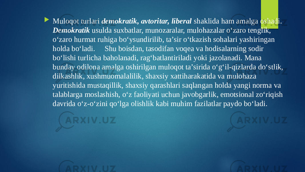  Muloqot turlari demokratik, avtoritar, liberal shaklida ham amalga oshadi. Demokratik usulda suxbatlar, munozaralar, mulohazalar o‘zaro tenglik, o‘zaro hurmat ruhiga bo‘ysundirilib, ta’sir o‘tkazish sohalari yashiringan holda bo‘ladi. Shu boisdan, tasodifan voqea va hodisalarning sodir bo‘lishi turlicha baholanadi, rag‘batlantiriladi yoki jazolanadi. Mana bunday odilona amalga oshirilgan muloqot ta’sirida o‘g‘il-qizlarda do‘stlik, dilkashlik, xushmuomalalilik, shaxsiy xattiharakatida va mulohaza yuritishida mustaqillik, shaxsiy qarashlari saqlangan holda yangi norma va talablarga moslashish, o‘z faoliyati uchun javobgarlik, emotsional zo‘riqish davrida o‘z-o‘zini qo‘lga olishlik kabi muhim fazilatlar paydo bo‘ladi. 