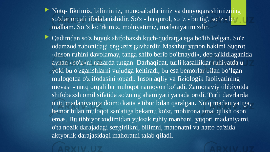  Nutq- fikrimiz, bilimimiz, munosabatlarimiz va dunyoqarashimizning so&#39;zlar orqali ifodalanishidir. So&#39;z - bu qurol, so &#39;z - bu tig&#39;, so &#39;z - bu malham. So &#39;z ko &#39;rkimiz, mohiyatimiz, madaniyatimizdir.  Qadimdan so&#39;z buyuk shifobaxsh kuch-qudratga ega bo&#39;lib kelgan. So&#39;z odamzod zabonidagi eng aziz gavhardir. Mashhur yunon hakimi Suqrot «Inson ruhini davolamay, tanga shifo berib bo&#39;lmaydi», deb ta&#39;kidlaganida aynan «so&#39;z»ni nazarda tutgan. Darhaqiqat, turli kasalliklar ruhiyatda u yoki bu o&#39;zgarishlarni vujudga keltiradi, bu esa bemorlar bilan bo‘lgan muloqotda o&#39;z ifodasini topadi. Inson aqliy va fiziologik faoliyatining mevasi - nutq orqali bu muloqot namoyon bo&#39;ladi. Zamonaviy tibbiyotda shifobaxsh omil sifatida so&#39;zning ahamiyati yanada ortdi. Turli davrlarda nutq madaniyatiga doimo katta e&#39;tibor bilan qaralgan. Nutq madaniyatiga, bemor bilan muloqot san&#39;atiga bekamu ko&#39;st, mohirona amal qilish oson emas. Bu tibbiyot xodimidan yuksak ruhiy manbani, yuqori madaniyatni, o&#39;ta nozik darajadagi sezgirlikni, bilimni, matonatni va hatto ba&#39;zida aktyorlik darajasidagi mahoratni talab qiladi. 