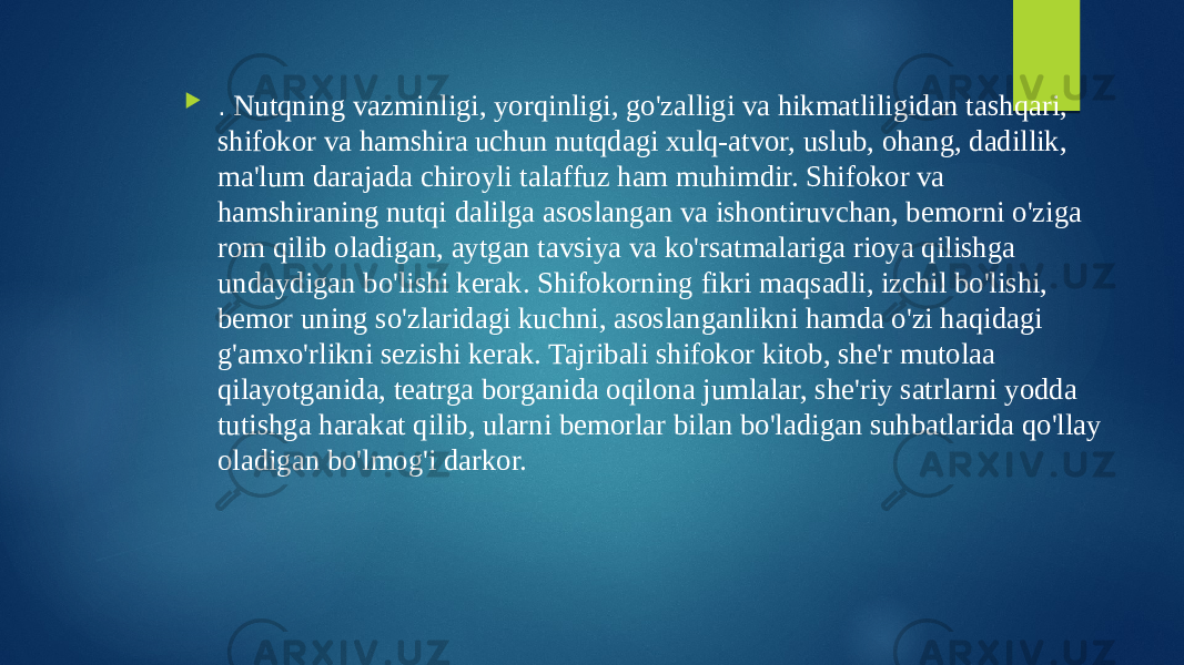  . Nutqning vazminligi, yorqinligi, go&#39;zalligi va hikmatliligidan tashqari, shifokor va hamshira uchun nutqdagi xulq-atvor, uslub, ohang, dadillik, ma&#39;lum darajada chiroyli talaffuz ham muhimdir. Shifokor va hamshiraning nutqi dalilga asoslangan va ishontiruvchan, bemorni o&#39;ziga rom qilib oladigan, aytgan tavsiya va ko&#39;rsatmalariga rioya qilishga undaydigan bo&#39;lishi kerak. Shifokorning fikri maqsadli, izchil bo&#39;lishi, bemor uning so&#39;zlaridagi kuchni, asoslanganlikni hamda o&#39;zi haqidagi g&#39;amxo&#39;rlikni sezishi kerak. Tajribali shifokor kitob, she&#39;r mutolaa qilayotganida, teatrga borganida oqilona jumlalar, she&#39;riy satrlarni yodda tutishga harakat qilib, ularni bemorlar bilan bo&#39;ladigan suhbatlarida qo&#39;llay oladigan bo&#39;lmog&#39;i darkor. 