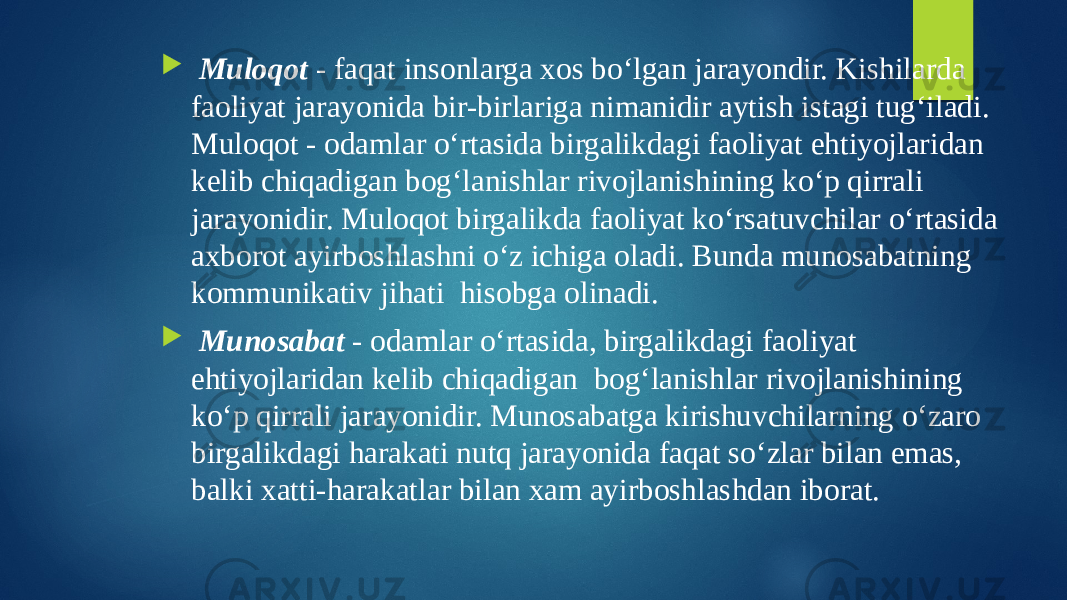  Muloqot - faqat insonlarga xos bo‘lgan jarayondir. Kishilarda faoliyat jarayonida bir-birlariga nimanidir aytish istagi tug‘iladi. Muloqot - odamlar o‘rtasida birgalikdagi faoliyat ehtiyojlaridan kelib chiqadigan bog‘lanishlar rivojlanishining ko‘p qirrali jarayonidir. Muloqot birgalikda faoliyat ko‘rsatuvchilar o‘rtasida axborot ayirboshlashni o‘z ichiga oladi. Bunda munosabatning kommunikativ jihati hisobga olinadi.  Munosabat - odamlar o‘rtasida, birgalikdagi faoliyat ehtiyojlaridan kelib chiqadigan bog‘lanishlar rivojlanishining ko‘p qirrali jarayonidir. Munosabatga kirishuvchilarning o‘zaro birgalikdagi harakati nutq jarayonida faqat so‘zlar bilan emas, balki xatti-harakatlar bilan xam ayirboshlashdan iborat. 