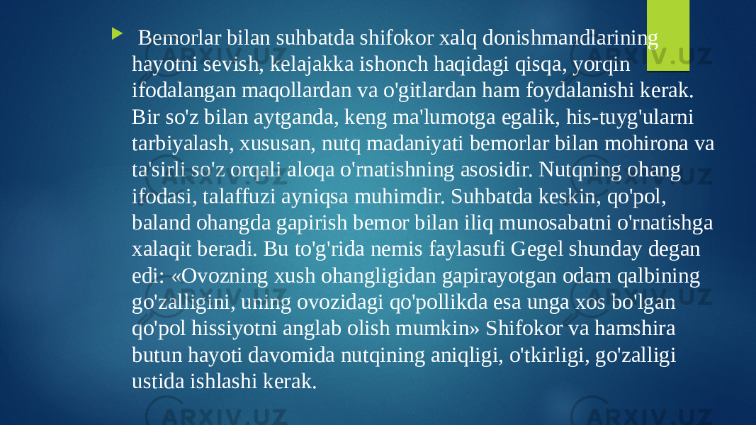  Bemorlar bilan suhbatda shifokor xalq donishmandlarining hayotni sevish, kelajakka ishonch haqidagi qisqa, yorqin ifodalangan maqollardan va o&#39;gitlardan ham foydalanishi kerak. Bir so&#39;z bilan aytganda, keng ma&#39;lumotga egalik, his-tuyg&#39;ularni tarbiyalash, xususan, nutq madaniyati bemorlar bilan mohirona va ta&#39;sirli so&#39;z orqali aloqa o&#39;rnatishning asosidir. Nutqning ohang ifodasi, talaffuzi ayniqsa muhimdir. Suhbatda keskin, qo&#39;pol, baland ohangda gapirish bemor bilan iliq munosabatni o&#39;rnatishga xalaqit beradi. Bu to&#39;g&#39;rida nemis faylasufi Gegel shunday degan edi: «Ovozning xush ohangligidan gapirayotgan odam qalbining go&#39;zalligini, uning ovozidagi qo&#39;pollikda esa unga xos bo&#39;lgan qo&#39;pol hissiyotni anglab olish mumkin» Shifokor va hamshira butun hayoti davomida nutqining aniqligi, o&#39;tkirligi, go&#39;zalligi ustida ishlashi kerak. 