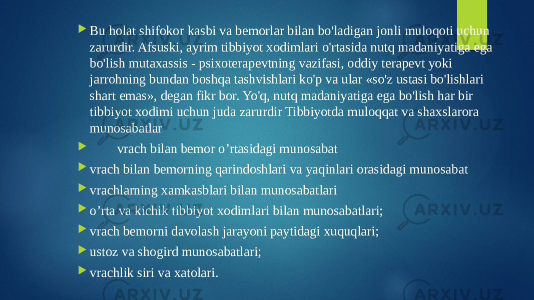  Bu holat shifokor kasbi va bemorlar bilan bo&#39;ladigan jonli muloqoti uchun zarurdir. Afsuski, ayrim tibbiyot xodimlari o&#39;rtasida nutq madaniyatiga ega bo&#39;lish mutaxassis - psixoterapevtning vazifasi, oddiy terapevt yoki jarrohning bundan boshqa tashvishlari ko&#39;p va ular «so&#39;z ustasi bo&#39;lishlari shart emas», degan fikr bor. Yo&#39;q, nutq madaniyatiga ega bo&#39;lish har bir tibbiyot xodimi uchun juda zarurdir Tibbiyotda muloqqat va shaxslarora munosabatlar  vrach bilan bemor o’rtasidagi munosabat  vrach bilan bemorning qarindoshlari va yaqinlari orasidagi munosabat  vrachlarning xamkasblari bilan munosabatlari  o’rta va kichik tibbiyot xodimlari bilan munosabatlari;  vrach bemorni davolash jarayoni paytidagi xuquqlari;  ustoz va shogird munosabatlari;  vrachlik siri va xatolari. 