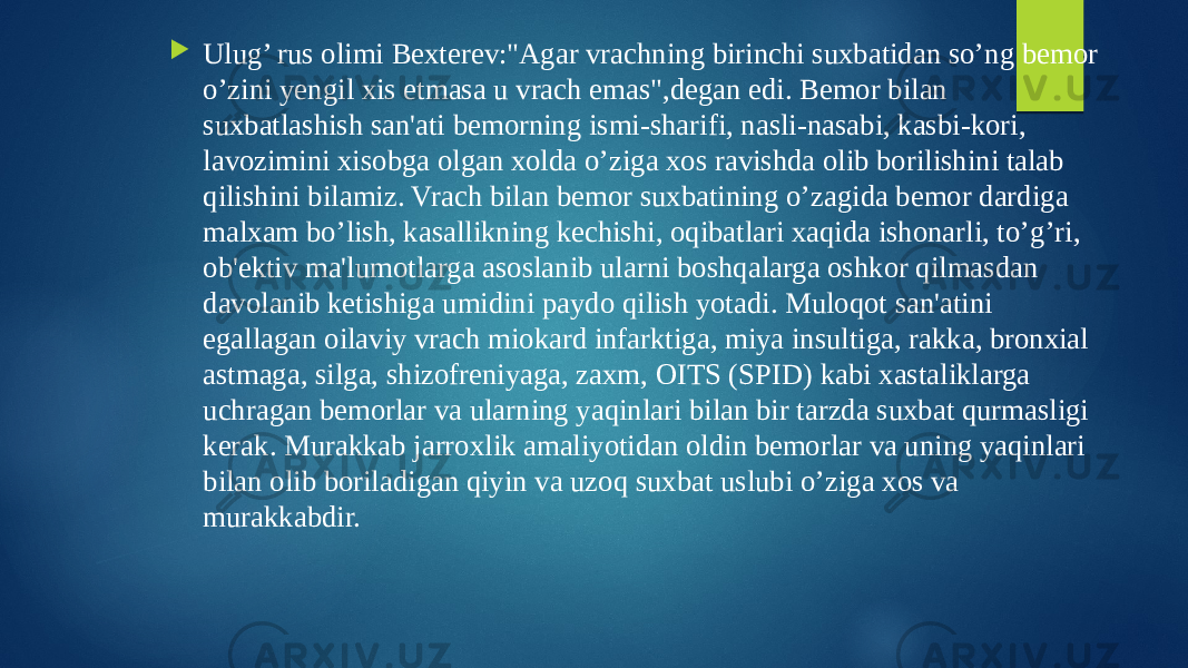  Ulug’ rus olimi Bexterev:&#34;Agar vrachning birinchi suxbatidan so’ng bemor o’zini yengil xis etmasa u vrach emas&#34;,degan edi. Bemor bilan suxbatlashish san&#39;ati bemorning ismi-sharifi, nasli-nasabi, kasbi-kori, lavozimini xisobga olgan xolda o’ziga xos ravishda olib borilishini talab qilishini bilamiz. Vrach bilan bemor suxbatining o’zagida bemor dardiga malxam bo’lish, kasallikning kechishi, oqibatlari xaqida ishonarli, to’g’ri, ob&#39;ektiv ma&#39;lumotlarga asoslanib ularni boshqalarga oshkor qilmasdan davolanib ketishiga umidini paydo qilish yotadi. Muloqot san&#39;atini egallagan oilaviy vrach miokard infarktiga, miya insultiga, rakka, bronxial astmaga, silga, shizofreniyaga, zaxm, OITS (SPID) kabi xastaliklarga uchragan bemorlar va ularning yaqinlari bilan bir tarzda suxbat qurmasligi kerak. Murakkab jarroxlik amaliyotidan oldin bemorlar va uning yaqinlari bilan olib boriladigan qiyin va uzoq suxbat uslubi o’ziga xos va murakkabdir. 