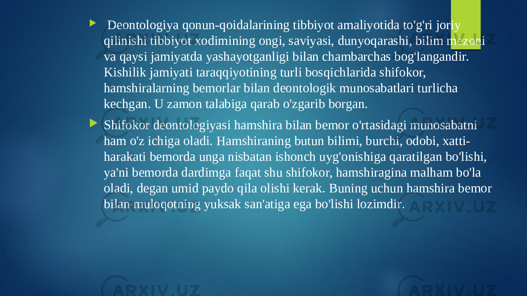  Deontologiya qonun-qoidalarining tibbiyot amaliyotida to&#39;g&#39;ri joriy qilinishi tibbiyot xodimining ongi, saviyasi, dunyoqarashi, bilim mezoni va qaysi jamiyatda yashayotganligi bilan chambarchas bog&#39;langandir. Kishilik jamiyati taraqqiyotining turli bosqichlarida shifokor, hamshiralarning bemorlar bilan deontologik munosabatlari turlicha kechgan. U zamon talabiga qarab o&#39;zgarib borgan.  Shifokor deontologiyasi hamshira bilan bemor o&#39;rtasidagi munosabatni ham o&#39;z ichiga oladi. Hamshiraning butun bilimi, burchi, odobi, xatti- harakati bemorda unga nisbatan ishonch uyg&#39;onishiga qaratilgan bo&#39;lishi, ya&#39;ni bemorda dardimga faqat shu shifokor, hamshiragina malham bo&#39;la oladi, degan umid paydo qila olishi kerak. Buning uchun hamshira bemor bilan muloqotning yuksak san&#39;atiga ega bo&#39;lishi lozimdir . 