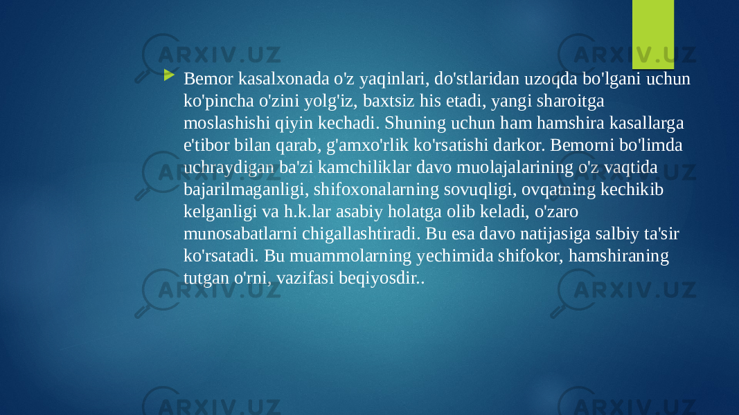  Bemor kasalxonada o&#39;z yaqinlari, do&#39;stlaridan uzoqda bo&#39;lgani uchun ko&#39;pincha o&#39;zini yolg&#39;iz, baxtsiz his etadi, yangi sharoitga moslashishi qiyin kechadi. Shuning uchun ham hamshira kasallarga e&#39;tibor bilan qarab, g&#39;amxo&#39;rlik ko&#39;rsatishi darkor. Bemorni bo&#39;limda uchraydigan ba&#39;zi kamchiliklar davo muolajalarining o&#39;z vaqtida bajarilmaganligi, shifoxonalarning sovuqligi, ovqatning kechikib kelganligi va h.k.lar asabiy holatga olib keladi, o&#39;zaro munosabatlarni chigallashtiradi. Bu esa davo natijasiga salbiy ta&#39;sir ko&#39;rsatadi. Bu muammolarning yechimida shifokor, hamshiraning tutgan o&#39;rni, vazifasi beqiyosdir.. 