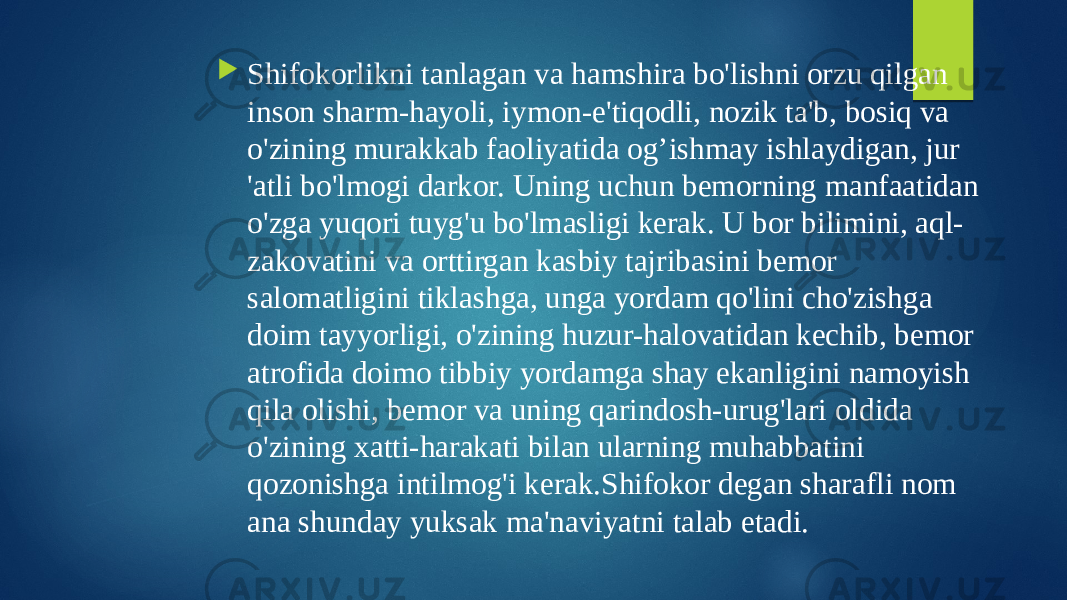  Shifokorlikni tanlagan va hamshira bo&#39;lishni orzu qilgan inson sharm-hayoli, iymon-e&#39;tiqodli, nozik ta&#39;b, bosiq va o&#39;zining murakkab faoliyatida og’ishmay ishlaydigan, jur &#39;atli bo&#39;lmogi darkor. Uning uchun bemorning manfaatidan o&#39;zga yuqori tuyg&#39;u bo&#39;lmasligi kerak. U bor bilimini, aql- zakovatini va orttirgan kasbiy tajribasini bemor salomatligini tiklashga, unga yordam qo&#39;lini cho&#39;zishga doim tayyorligi, o&#39;zining huzur-halovatidan kechib, bemor atrofida doimo tibbiy yordamga shay ekanligini namoyish qila olishi, bemor va uning qarindosh-urug&#39;lari oldida o&#39;zining xatti-harakati bilan ularning muhabbatini qozonishga intilmog&#39;i kerak.Shifokor degan sharafli nom ana shunday yuksak ma&#39;naviyatni talab etadi. 