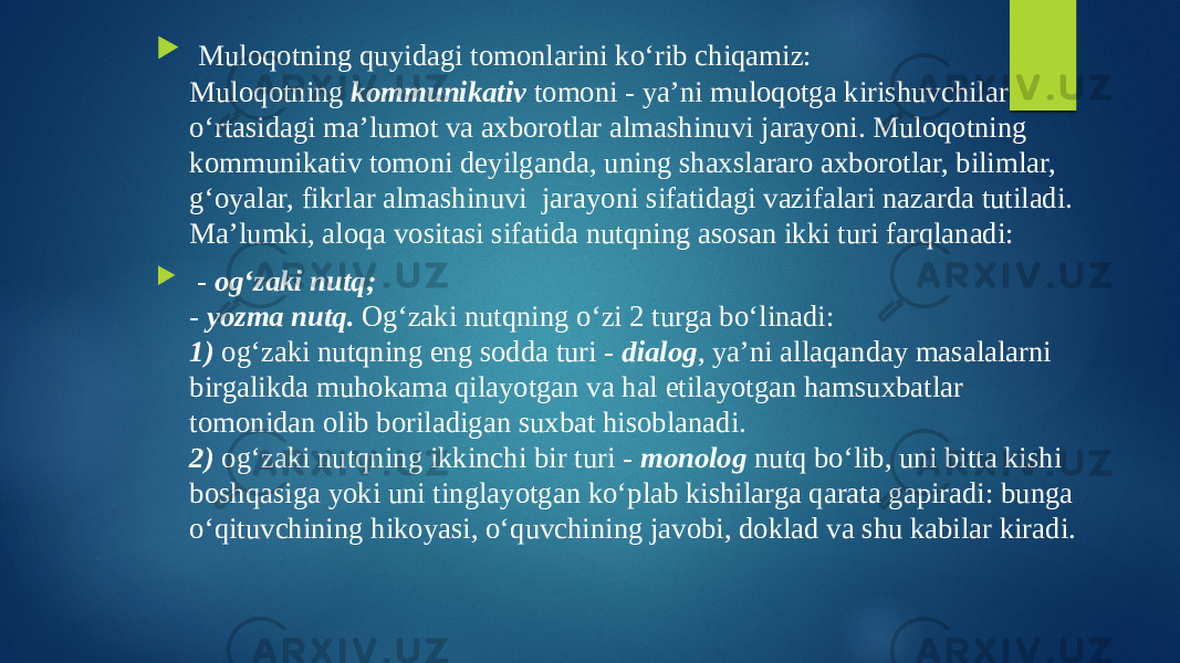  Muloqotning quyidagi tomonlarini ko‘rib chiqamiz: Muloqotning kommunikativ tomoni - ya’ni muloqotga kirishuvchilar o‘rtasidagi ma’lumot va axborotlar almashinuvi jarayoni. Muloqotning kommunikativ tomoni deyilganda, uning shaxslararo axborotlar, bilimlar, g‘oyalar, fikrlar almashinuvi jarayoni sifatidagi vazifalari nazarda tutiladi. Ma’lumki, aloqa vositasi sifatida nutqning asosan ikki turi farqlanadi:  - og‘zaki nutq; - yozma nutq. Og‘zaki nutqning o‘zi 2 turga bo‘linadi: 1) og‘zaki nutqning eng sodda turi - dialog , ya’ni allaqanday masalalarni birgalikda muhokama qilayotgan va hal etilayotgan hamsuxbatlar tomonidan olib boriladigan suxbat hisoblanadi. 2) og‘zaki nutqning ikkinchi bir turi - monolog nutq bo‘lib, uni bitta kishi boshqasiga yoki uni tinglayotgan ko‘plab kishilarga qarata gapiradi: bunga o‘qituvchining hikoyasi, o‘quvchining javobi, doklad va shu kabilar kiradi. 