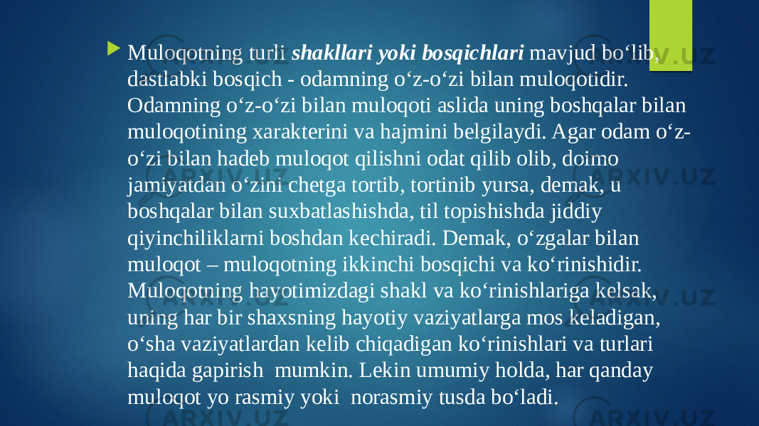  Muloqotning turli shakllari yoki bosqichlari mavjud bo‘lib, dastlabki bosqich - odamning o‘z-o‘zi bilan muloqotidir. Odamning o‘z-o‘zi bilan muloqoti aslida uning boshqalar bilan muloqotining xarakterini va hajmini belgilaydi. Agar odam o‘z- o‘zi bilan hadeb muloqot qilishni odat qilib olib, doimo jamiyatdan o‘zini chetga tortib, tortinib yursa, demak, u boshqalar bilan suxbatlashishda, til topishishda jiddiy qiyinchiliklarni boshdan kechiradi. Demak, o‘zgalar bilan muloqot – muloqotning ikkinchi bosqichi va ko‘rinishidir. Muloqotning hayotimizdagi shakl va ko‘rinishlariga kelsak, uning har bir shaxsning hayotiy vaziyatlarga mos keladigan, o‘sha vaziyatlardan kelib chiqadigan ko‘rinishlari va turlari haqida gapirish mumkin. Lekin umumiy holda, har qanday muloqot yo rasmiy yoki norasmiy tusda bo‘ladi. norasmiy 